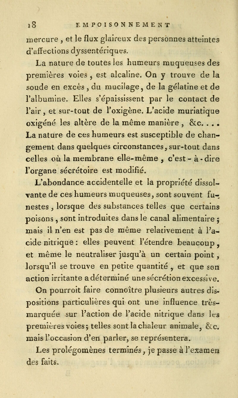 mercure , et le flux glaireux des personnes atteintes d'affections dyssentériques. La nature de toutes les humeurs muqueuses des premières voies , est alcaline. On y trouve de la soude en excès , du mucilage, de la gélatine et de l'albumine. Elles s'épaississent par le contact de l'air 5 et sur-tout de Toxigène. L'acide muriatique oxigéné les altère de la même manière , &c. . , . La nature de ces humeurs est susceptible de chan- gement dans quelques circonstances, sur-tout dans celles où la membrane elle-même , c'est- à-dire l'organe sécrétoire est modifié. L'abondance accidentelle et la propriété dissol- vante de ces humeurs muqueuses, sont souvent fu- nestes 5 lorsque des substances telles que certains poisons, sont introduites dans le canal alimentaire 5 mais il n'en est pas de même relativement à Pa- cide oitrique : elles peuvent l'étendre beaucoup , et même le neutraliser jusqu'à un certain point, lorsqu'il se trouve en petite quantité , et que son action irritante a déterminé une sécrétion excessive. On pourroit faire connoître plusieurs autres dis- positions particulières qui ont une influence très- marquée sur Faction de l'acide nitrique dans les premières voies 5 telles sont la chaleur animalej &c. mais l'occasion d'en parler, se représentera. Les prolégomènes terminés, je passe à l'exameii des faits.