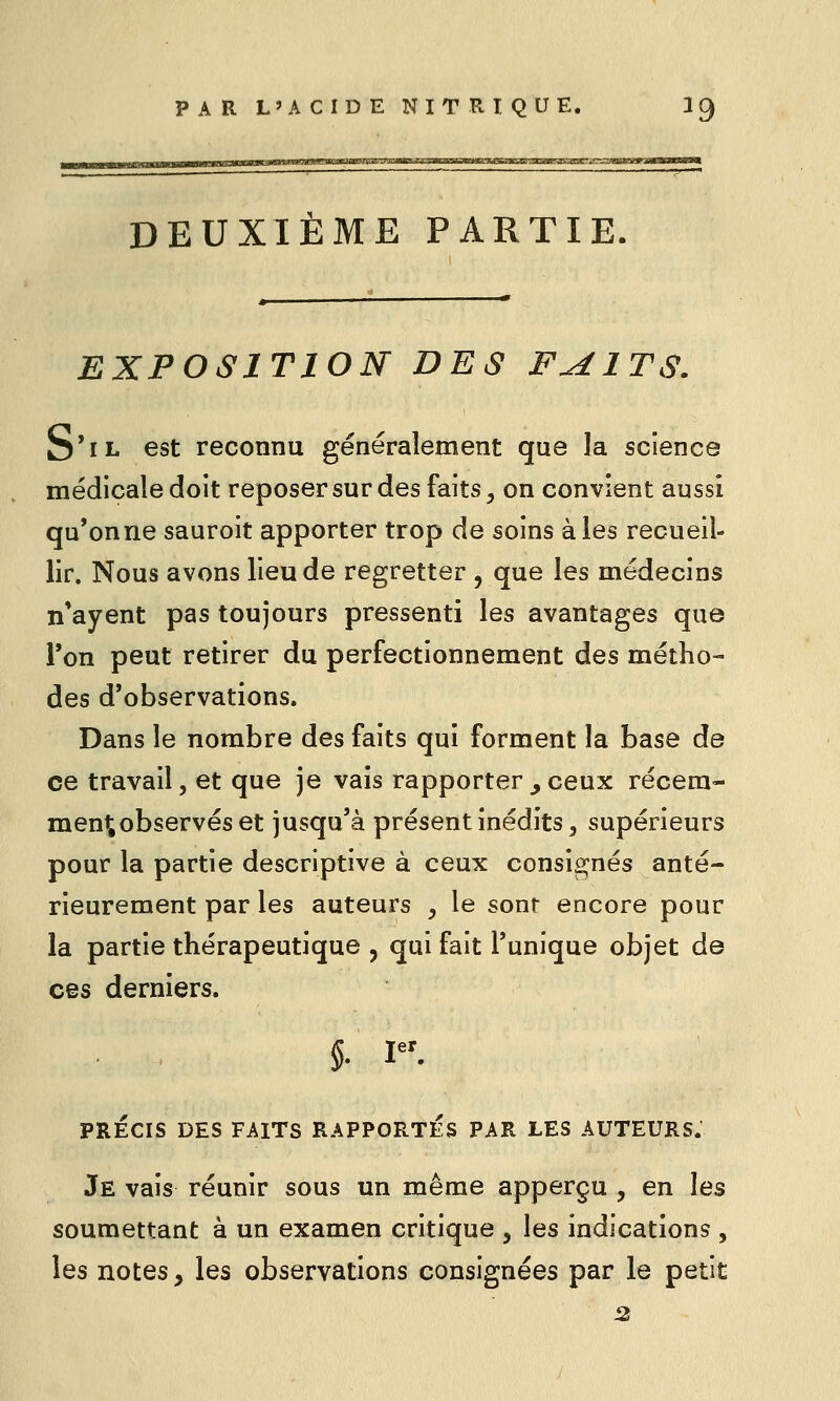 DEUXIÈME PARTIE EXPOSITION DES F^ITS. S'il est reconnu généralement que la science médicale doit reposer sur des faits, on convient aussi qu'on ne sauroit apporter trop de soins aies recueil- lir. Nous avons lieu de regretter , que les médecins n'ayent pas toujours pressenti les avantages que Ton peut retirer du perfectionnement des métho- des d'observations. Dans le nombre des faits qui forment la base de ce travail, et que je vais rapporter^ceux récem- ment observés et jusqu'à présent inédits 5 supérieurs pour la partie descriptive à ceux consignés anté- rieurement par les auteurs , le sont encore pour la partie thérapeutique , qui fait l'unique objet de ces derniers. 5- I er PRECIS DES FAITS RAPPORTES PAR LES AUTEURS. Je vais réunir sous un même apperçu , en les soumettant à un examen critique , les indications , les notes, les observations consignées par le petit 2