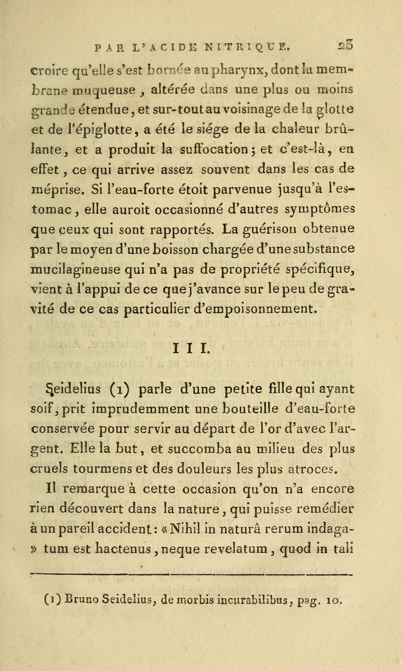 croire qu'elle s'est bornée au pharynx, dont la mem- brane muqueuse y altérée dans une plus ou moins grande étendue, et sur-tout au voisinage de la glotte et de l'épiglotte, a été le siège de la chaleur brû- lante, et a produit la suffocation 5 et c'est-îà, en effet, ce qui arrive assez souvent dans les cas de méprise. Si l'eau-forte étoit parvenue jusqu'à l'es- tomac, elle auroit occasionné d'autres symptômes que ceux qui sont rapportés. La guérison obtenue par le moyen d'une boisson chargée d'une substance mucilagineuse qui n'a pas de propriété spécifique, vient à l'appui de ce que j'avance sur le peu de gra- vité de ce cas particulier d'empoisonnement. I I I. ^eîdelius (1) parle d'une petite fille qui ayant soif, prit imprudemment une bouteille d'eau-forte conservée pour servir au départ de l'or d'avec l'ar- gent. Elle la but, et succomba au milieu des plus cruels tourmens et des douleurs les plus atroces. Il remarque à cette occasion qu'on n'a encore rien découvert dans la nature, qui puisse remédier à un pareil accident: « Nihil in naturâ rerum indaga- y> tum est hactenus,neque revelatum, quod in taii (1) Bruno Seidelius, de morbis incurabilibus; pag. 10.