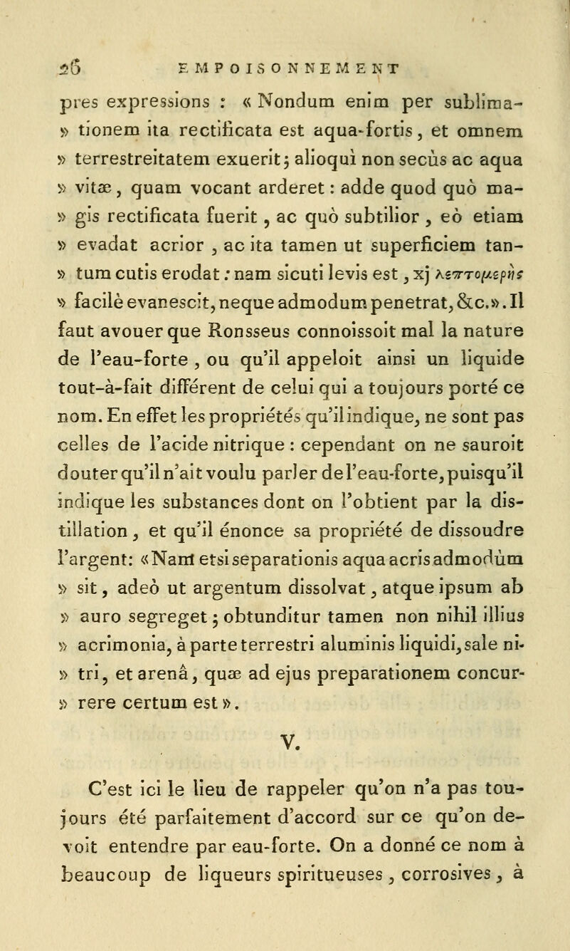 près expressions : « Nondutn enim per subliraa- » tionem iia rectificata est aqua-fortis, et omnem » terrestreitatem exueritj alioqui non secùs ac aqua >> vitae, quam vocant arderet : adde quod quo ma- » gis rectificata fuerit, ac quo subtilior , eo etiam » évadât acrior , ac ita tamen ut superficiem tan- » tum cutis erodat ; nam sicuti levis est, xj hîTrroiJLipiis ^'> facileevanescît,neque admodumpénétrât,&c.».Il faut avouer que Ronsseus connoissoit mal la nature de l'eau-forte , ou qu'il appeloit ainsi un liquide tout-à-fait différent de celui qui a toujours porté ce nom. En effet les propriétés qu'il indique, ne sont pas celles de l'acide nitrique : cependant on ne sauroit douter qu'il n'ait voulu parler del'eau-forte, puisqu'il indique les substances dont on l'obtient par la dis- tillation , et qu'il énonce sa propriété de dissoudre l'argent: «Nam etsiseparationis aquaacrisadmodùna ^> sit, adeô ut argentum dissolvat, atqueipsum ab » auro segreget 5 obtunditur tamen non nihil illius » acrimonia, àparteterrestri aluminis liquidi^sale ni- » tri, etarenâ, quae ad ejus preparationem concur- ï> rere certum est ». C'est ici le lieu de rappeler qu'on n'a pas tou- jours été parfaitement d'accord sur ce qu'on de- voit entendre par eau-forte. On a donné ce nom à beaucoup de liqueurs spiritueuses , corrosives , à