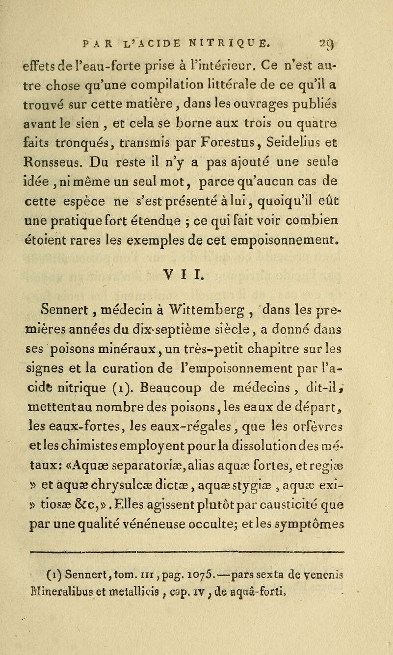 effets de Teau-forte prise à l'intérieur. Ce n'est au- tre chose qu'une compilation littérale de ce qu'il a trouvé sur cette matière, dans les ouvrages publiés avant le sien , et cela se borne aux trois ou quatre faits tronqués, transmis par Forestus, Seidelius et Ronsseus. Du reste il n'y a pas ajouté une seule idée , ni même un seul mot, parce qu'aucun cas de cette espèce ne s'est présenté à lui, quoiqu'il eût une pratique fort étendue ; ce qui fait voir combien étoient rares les exemples de cet empoisonnement. VII. Sennert, médecin à Wittemberg , dans les pre- mières années du dix-septième siècle, a donné dans ses poisons minéraux, un très-petit chapitre sur les signes et la curation de l'empoisonnement par Ta- cidfe nitrique (i). Beaucoup de médecins, dit-ilj mettentau nombre des poisons, les eaux de départ, les eaux-fortes, les eaux-régales, que les orfèvres etles chimistes employent pour la dissolution des mé- taux: «Aquse separatoriae,alias aquœ fortes, etregiae ^> et aquae chrysulcae dictae, aquaestygiae , aquse exi- » tiosae &c, ». Elles agissent plutôt par causticité que par une qualité vénéneuse occultej et les symptômes (1) Sennert,tom. iii,pag. 1075.—parssexta de veuenis Bîineralibus et melallicis ; cap. xv ; de aquâ-forti.