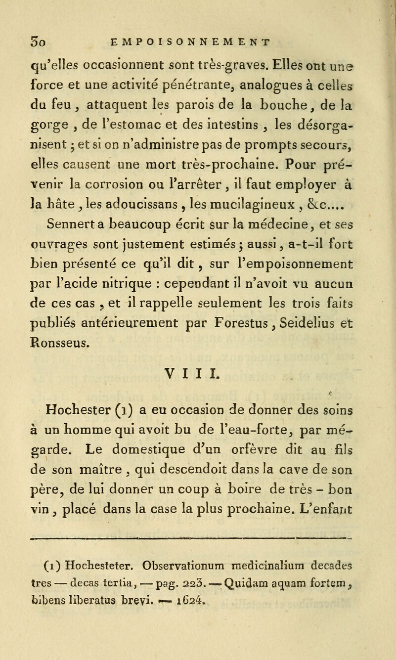 qu'elles occasionnent sont très-graves. Elles ont une force et une activité pénétrante^ analogues à celles du feu, attaquent les parois de la bouche, de la gorge , de l'estomac et des intestins , les désorga- nisent ; et si on n'administre pas de prompts secours, elles causent une mort très-prochaine. Pour pré- venir la corrosion ou l'arrêter , il faut employer à la hâte , les adoucissans , les mucilagineux , &c.... Sennerta beaucoup écrit sur la médecine, et ses ouvrages sont justement estimés5 aussi, a-t-il fort bien présenté ce qu'il dit, sur l'empoisonnement par l'acide nitrique : cependant il n'avoit vu aucun de ces cas ^ et il rappelle seulement les trois faits publiés antérieurement par Forestus , Seidelius et Ronsseus. VIII. Hochester (1) a eu occasion de donner des soins à un homme qui avoit bu de l'eau-forte, par mé- garde. Le domestique d'un orfèvre dit au fils de son maître , qui descendoit dans la cave de son père, de lui donner un coup à boire de très - bon vin, placé dans la case la plus prochaine. L'enfant (1) Hochesteter. Observationum medicinalium décades très — decas tertia, — pag. 223. — Quidam aquam fortem y bibens liberatus breyi. -— i624.