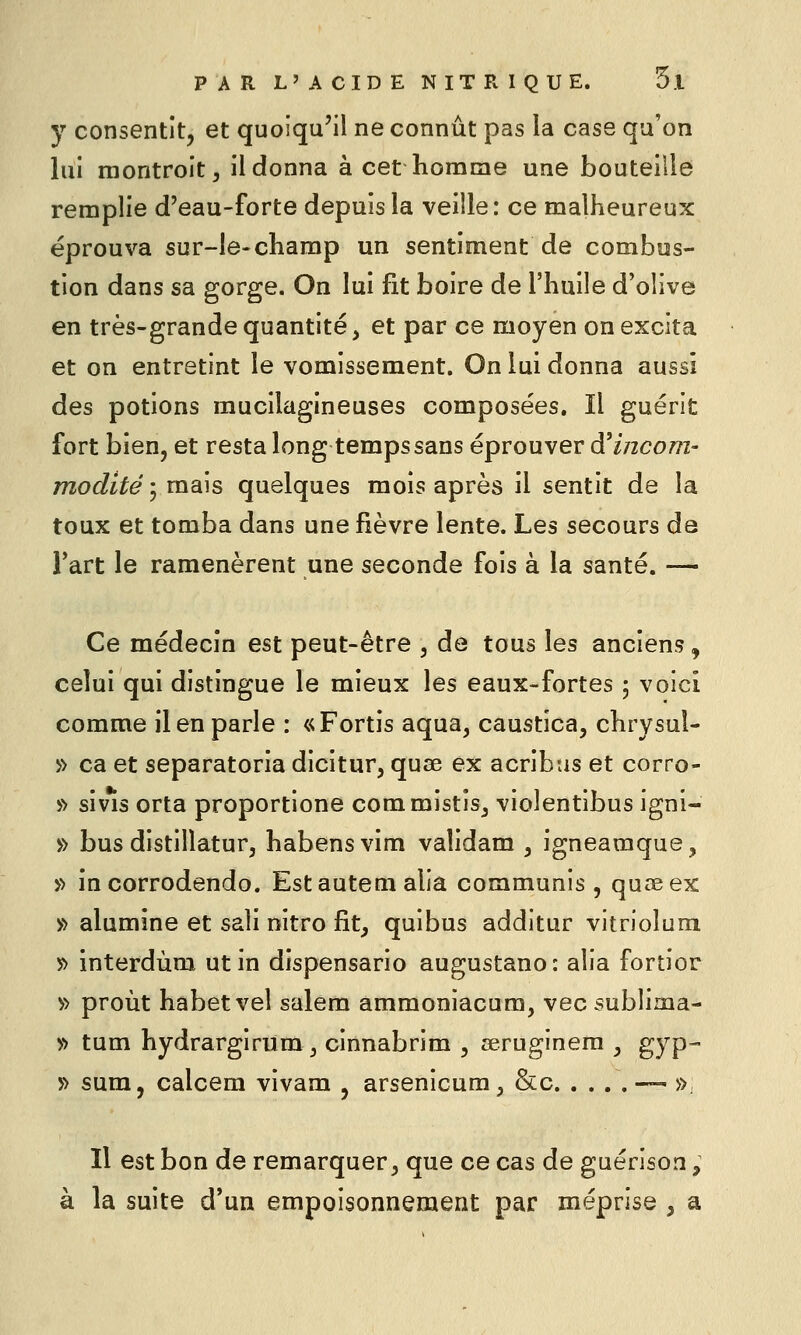 y consentit, et quoiqu'il ne connût pas la case qu'on lui montroit^ il donna à cet Komme une bouteille remplie d'eau-forte depuis la veille: ce malheureux éprouva sur-le-champ un sentiment de combus- tion dans sa gorge. On lui fit boire de l'huile d'olive en très-grande quantité, et par ce moyen on excita et on entretint le vomissement. On lui donna aussi des potions mucilagineuses composées. Il guérit fort bien, et resta long temps sans éprouver d'incom- modité ; mais quelques mois après il sentit de la toux et tomba dans une fièvre lente. Les secours da l'art le ramenèrent une seconde fois à la santé. — Ce médecin est peut-être , de tous les anciens, celui qui distingue le mieux les eaux-fortes ; voici comme il en parle : «Fortis aqua, caustica, chrysuî- » ca et separatoria dicitur, quœ ex acribtis et corro- » sivis orta proportione commistîs, violentibus igni- » bus distillatur, habensvim validam , igneamque, » incorrodendo. Estauteni alia communis , quœex » alumine et sali nitro fit, quibus additur vitriolum 5> interdùm ut in dispensario augustano: alia fortior » proùt habetvel salem ammoniacum, vec sublima- » tum hydrargirum j cinnabrim , aeruginem , gyp- T> sum, calcem vivam , arsenicum, &c ■— », Il est bon de remarquer, que ce cas de guérison, à la suite d'un empoisonnement par méprise , a