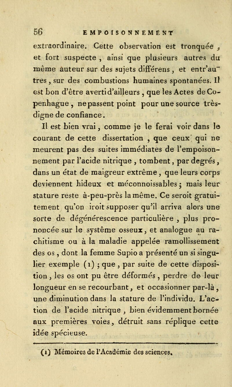 extraordinaire. Cette observation est tronquée , et fort suspecte , ainsi que plusieurs autres du même auteur sur des sujets difFérens, et entr'au très 5 sur des combustions humaines spontanées. Il est bon d'être averti d'ailleurs , que les Actes de Co- penhague , ne passent point pour une source très- digne de confiance. Il est bien vrai, comme je le ferai voir dans le courant de cette dissertation , que ceux' qui ne meurent pas des suites immédiates de l'empoison- nement par l'acide nitrique , tombent, par degrés, dans un état de maigreur extrême, que leurs corps deviennent hideux et méconnoissables 5 mais leur stature reste à-peu-près la même. Ce seroit gratui- tement qu'on iroit supposer qu^il arriva alors une sorte de dégénérescence particulière , plus pro- noncée sur le système osseux, et analogue au ra- chitisme ou à la maladie appelée ramollissement des os, dont la femme Supio a présenté un si singu- lier exemple (1)5 que , par suite de cette disposi- tion , les os ont pu être déformés, perdre de leur longueur en se recourbant, et occasionner par-là , une diminution dans la stature de l'individu. L'ac- tion de l'acide nitrique _, bien évidemment bornée aux premières voies, détruit sans réplique cette idée spécieuse. (i) Mémoires de l'Académie des sciences»