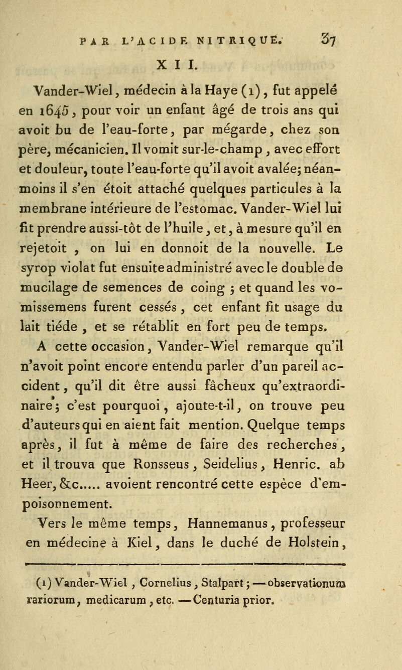 X I I. Vander-Wiel, médecin à la Haye (i), fut appelé en 16455 pour voir un enfant âgé de trois ans qui avoit bu de l'eau-forte, par mégarde, chez son père, mécanicien. Il vomit sur-le-champ , avec effort et douleur, toute l'eau-forte qu'il avoit avaléej néan- moins il s'en étoit attaché quelques particules à la membrane intérieure de l'estomac. Vander-Wiel lui fit prendre aussi-tôt de Phuile, et, à mesure qu'il en rejetoit , on lui en donnoit de la nouvelle. Le syrop violât fut ensuite administré avec le double de mucilage de semences de coing j et quand les vo- missemens furent cessés , cet enfant fit usage du lait tiède , et se rétablit en fort peu de temps. A cette occasion, Vander-Wiel remarque qu'il n'avoit point encore entendu parler d'un pareil ac- cident , qu'il dit être aussi fâcheux qu'extraordi- nairej c est pourquoi, ajoute-t-il, on trouve peu d'auteurs qui en aient fait mention. Quelque temps après, il fut à même de faire des recherches, et il trouva que Ronsseus , Seidelius, Henric. ab Heer, &c avoient rencontré cette espèce d'em- poisonnement. Vers le même temps, Hannemanus, professeur en médecine à Kiel, dans le duché de Holstein, ■ ■ I . .1 I I . ■ . ■ n 11 I M (1) Vander-Wiel , Cornélius, Stalpart ; —observationum rariorum, medicarum , etc. —Centuria prior.