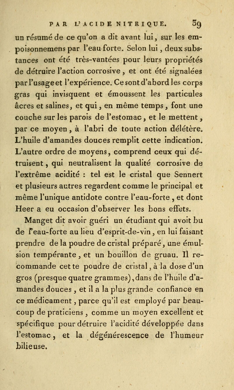 un résumé de ce qu'on a dit avant lui, sur les em- poisonnemens par Teau forte. Selon lui, deux subs- tances ont été très-vantées pour leurs propriétés de détruire l'action corrosive, et ont été signalées par l'usage et l'expérience. Ce sont d'abord les corps gras qui invisquent et émoussent les particules acres et salines, et qui, en même temps, font une couche sur les parois de l'estomac, et le mettent, par ce moyen, à l'abri de toute action délétère. L'huile d'amandes douces remplit cette indication. L'autre ordre de moyens, comprend ceux qui dé- truisent , qui neutralisent la qualité corrosive de l'extrême acidité : tel est le cristal que Sennert et plusieurs autres regardent comme le principal et même l'unique antidote contre l'eau-forte , et dont Heer a eu occasion d'observer les bons effets. Manget dit avoir guéri un étudiant qui avoit bu de f eau-forte au lieu d'esprit-de-vin, en lui faisant prendre de la poudre de cristal préparé, une émul- sion tempérante , et un bouillon de gruau. Il re- commande cette poudre de cristal, à la dose d'un gros (presque quatre grammes),dans de l'huile d'a- mandes douces , et il a la plus grande confiance en ce médicament, parce qu'il est employé par beau- coup de praticiens , comme un moyen excellent et spécifique pour détruire l'acidité développée dans l'estomac, et la dégénérescence de l'humeur bilieuse.