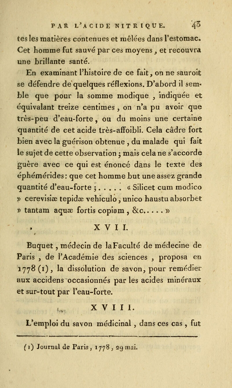 PAR l'a C IDE NIT R I QU E. 4^ tes les matières contenues et mêlées dans l'estomac. Cet homme fut sauvé par ces moyens , et recouvra une brillante santé. En examinant l'histoire de ce fait, on ne sauroit se défendre de quelques réflexions. D'abord il sem- ble que pour la somme modique , indiquée et équivalant treize centimes , on n'a pu avoir que très-peu d'eau-forte, ou du moins une certaine quantité de cet acide très-afFoibli. Cela cadre fort bien avec la guérison obtenue , du malade qui fait le sujet de cette observation j mais cela ne s'accorde guère avec ce qui est énoncé dans le texte des éphémérides: que cet homme but une assez grande quantité d'eau-forte 5 « Silicet cum modico » cerevisise tepidœ vehiculo, unico haustu absorbât » tantam aquœ fortis copiam , &c » XVII. Buquet, médecin de laFacuîté de médecine de Paris , de l'Académie des sciences ^ proposa en 1778 (i), la dissolution de savon, pour remédier aux accidens occasionnés par les acides minéraux et sur-tout par l'eau-forte. X V I I 1. L'emploi du savon médicinal, dans ces cas, fut ( 1) Journal de Paris, 1778 , 29 mai.