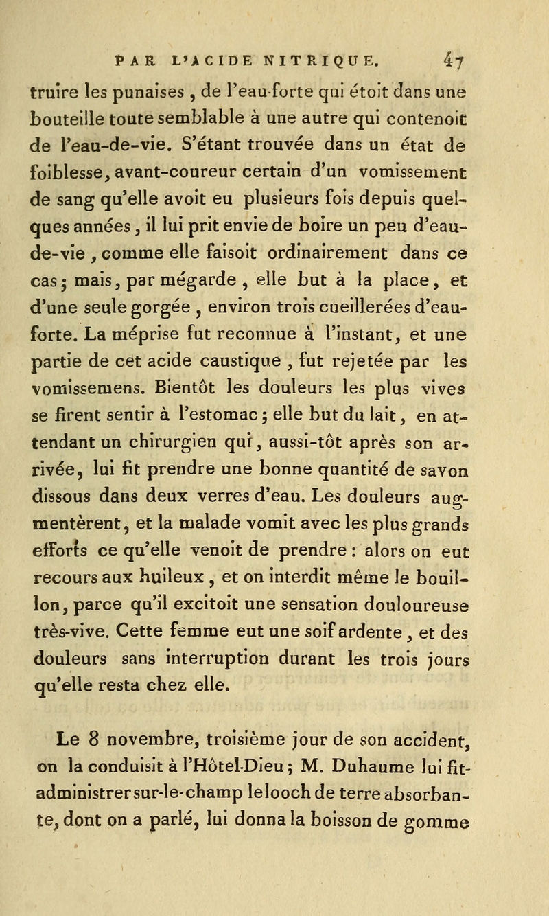 truîre les punaises , de l'eau-forte qui étoit dans une bouteille toute semblable à une autre qui contenoit de l'eau-de-vie. S'étant trouvée dans un état de foiblesse, avant-coureur certain d*un vomissement de sang qu'elle avoit eu plusieurs fois depuis quel- ques années, il lui prit envie de boire un peu d'eau- de-vie , comme elle faisoit ordinairement dans ce cas5 mais, parmégarde , elle but à la place, et d'une seule gorgée , environ trois cueillerées d'eau- forte. La méprise fut reconnue à l'instant, et une partie de cet acide caustique , fut rejetée par les vomissemens. Bientôt les douleurs les plus vives se firent sentir à l'estomac ; elle but du lait, en at- tendant un chirurgien qui, aussi-tôt après son ar- rivée, lui fit prendre une bonne quantité de savon dissous dans deux verres d'eau. Les douleurs aug- mentèrent, et la malade vomit avec les plus grands efforts ce qu'elle venoit de prendre : alors on eut recours aux huileux , et on interdit même le bouil- lon, parce qu'il excitoit une sensation douloureuse très-vive. Cette femme eut une soif ardente, et des douleurs sans interruption durant les trois jours qu'elle resta chez elle. Le 8 novembre, troisième jour de son accident, on la conduisit à l'Hôtel-Dieu; M. Duhaume lui fit- administrersur-le-champ lelooch de terre absorban- te^ dont on a parlé, lui donna la boisson de gomme