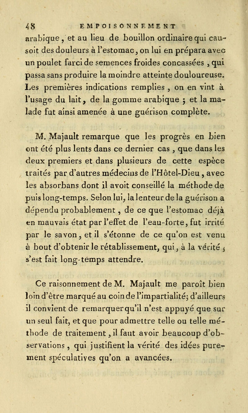 arabique, et au lieu de bouillon ordinaire qui eau- soit des douleurs à Testomac, on lui en prépara avec un poulet farci de semences froides concassées , qui passa sans produire la moindre atteinte douloureuse. Les premières indications remplies , on en vint à Tusage du lait, de la gomme arabique 5 et la ma- lade fut ainsi amenée à une guérison complète. M. Majault remarque que les progrès en bien ont été plus lents dans ce dernier cas , que dans les deux premiers et dans plusieurs de cette espèce traités par d'autres médecins de THôtel-Dieu, avec les absorbans dont il avoit conseillé la méthode de puis long-temps. Selon lui^ la lenteur de la guérison a dépendu probablement, de ce que l'estomac déjà en mauvais état par l'effet de l'eau-forte, fut irrité par le savon, et il s'étonne de ce qu'on est venu à bout d'obtenir le rétablissement, qui, à la vérité 5 s'est fait long-temps attendre. Ce raisonnement de M. Majault me paroît bien loin d'être marqué au coin de Timpartialitéj d'ailleurs il convient de remarquer qu'il n'est appuyé que sur un seul fait, et que pour admettre telle ou telle mé- tliode de traitement, il faut avoir beaucoup d'ob-^ servations, qui justifient la vérité des idées pure- ment spéculatives qu'on a avancées.