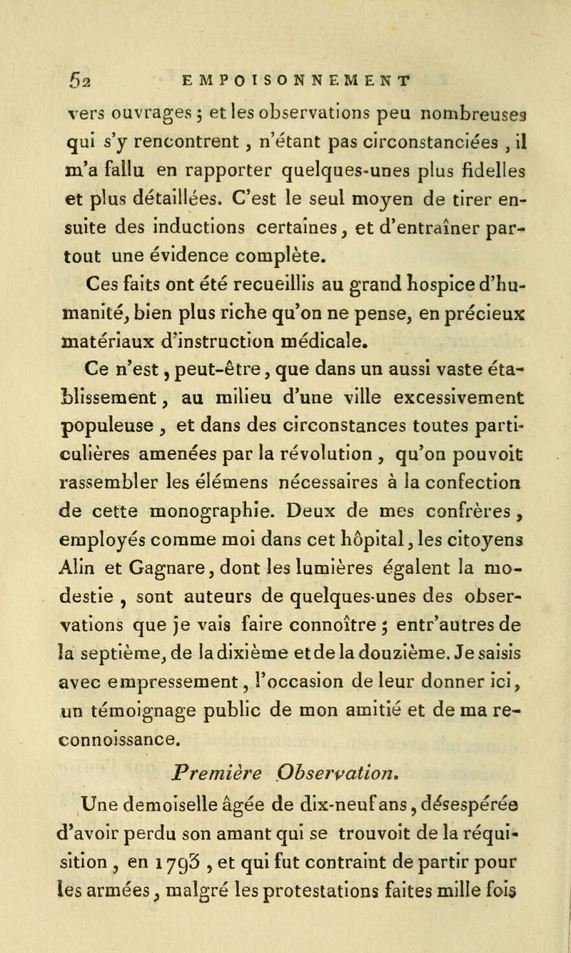 vers ouvrages 5 et les observations peu nombreuses qui s'y rencontrent, n'étant pas circonstanciées , il m'a fallu en rapporter quelques-unes plus fidelles et plus détaillées. C'est le seul moyen de tirer en- suite des inductions certaines, et d'entraîner par- tout une évidence complète. Ces faits ont été recueillis au grand hospice d'hu- manité, bien plus riche qu'on ne pense, en précieux matériaux d'instruction médicale. Ce n'est, peut-être, que dans un aussi vaste éta- Llissement, au milieu d'une ville excessivement populeuse , et dans des circonstances toutes parti- culières amenées par la révolution , qu'on pouvoit rassembler les élémens nécessaires à la confection de cette monographie. Deux de mes confrères, employés comme moi dans cet hôpital, les citoyens Alin et Gagnare, dont les lumières égalent la mo- destie , sont auteurs de quelques-unes des obser- vations que je vais faire connoître ; entr'autres de la septième, de la dixième etde la douzième. Je saisis avec empressement, l'occasion de leur donner ici, un témoignage public de mon amitié et de ma re- connoissance. Première Observatioji, Une demoiselle âgée de dix-neuf ans, désespéré© d'avoir perdu son amant qui se trouvoit de la réqui- sition , en 17g3 , et qui fut contraint de partir pour les armées, malgré les protestations faites mille fois