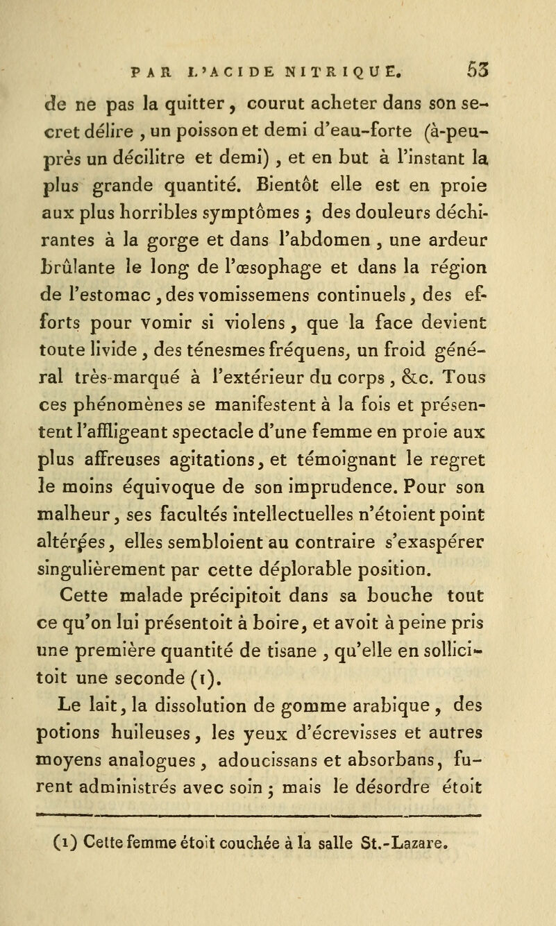 de ne pas la quitter, courut acheter dans son se- cret délire , un poisson et demi d*eau-forte (à-peu- près un décilitre et demi) , et en but à l'instant la plus grande quantité. Bientôt elle est en proie aux plus horribles symptômes ; des douleurs déchi- rantes à la gorge et dans Tabdomen , une ardeur brûlante le long de l'œsophage et dans la région de l'estomac , des vomissemens continuels, des ef- forts pour vomir si violens, que la face devient toute livide , des ténesmes fréquenSj un froid géné- ral très marqué à l'extérieur du corps , &c. Tous ces phénomènes se manifestent à la fois et présen- tent l'affligeant spectacle d'une femme en proie aux plus affreuses agitations, et témoignant le regret le moins équivoque de son imprudence. Pour son malheur 5 ses facultés intellectuelles n'étoient point altérées, elles sembloient au contraire s'exaspérer singulièrement par cette déplorable position. Cette malade précipitoit dans sa bouche tout ce qu'on lui présentoit à boire, et avoit à peine pris une première quantité de tisane , qu'elle en sollici- toit une seconde (i). Le lait, la dissolution de gomme arabique , des potions huileuses, les yeux d'écrevisses et autres moyens analogues , adoucissans et absorbans, fu- rent administrés avec soin • mais le désordre étoît (i) Cette femme étoit couchée à la salle St.-Lazare.