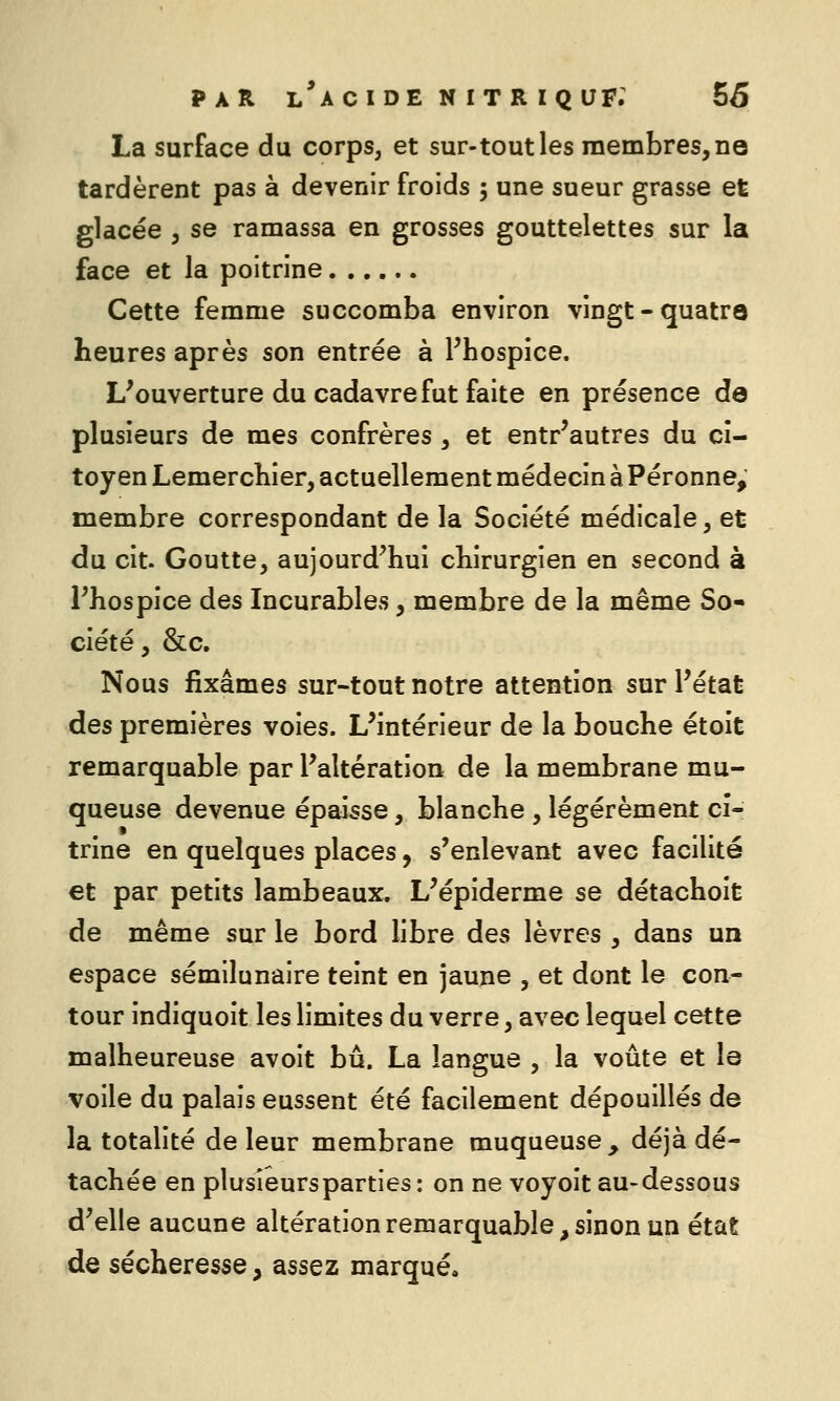 La surface du corps, et sur-tout les membres, no tardèrent pas à devenir froids 5 une sueur grasse et glacée 5 se ramassa en grosses gouttelettes sur la face et la poitrine Cette femme succomba environ vingt-quatre heures après son entrée à Phospice. L^ouverture du cadavre fut faite en présence de plusieurs de mes confrères , et entr'autres du ci- toyen LemercKier, actuellement médecin à Péronne, membre correspondant de la Société médicale, et du cit. Goutte, aujourd'hui chirurgien en second à Phospice des Incurables, membre de la même So- ciété, &c. Nous fixâmes sur-tout notre attention sur l'état des premières voies. L'intérieur de la bouche étoit remarquable par l'altération de la membrane mu- queuse devenue épaisse, blanche , légèrement cî- trine en quelques places, s'enlevant avec facilité et par petits lambeaux. L'épiderme se détachoit de même sur le bord libre des lèvres , dans un espace sémilunaire teint en jaune , et dont le con- tour indiquoit les limites du verre, avec lequel cette malheureuse avoit bu. La langue , la voûte et le voile du palais eussent été facilement dépouillés de la totalité de leur membrane muqueuse, déjà dé- tachée en plusieurs parties : on ne voyoit au-dessous d'elle aucune altération remarquable, sinon un état de sécheresse , assez marqué.