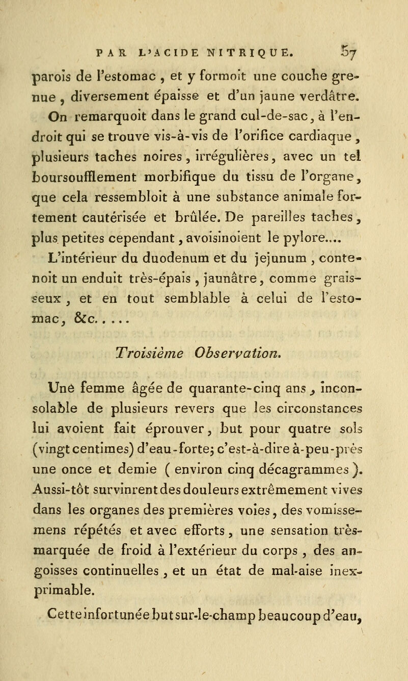 parois de Testomac , et y formoît une coucKe gre- nue , diversement épaisse et d'un jaune verdâtre. On remarquoit dans le grand cul-de-sac ^ à l'en- droit qui se trouve vis-à-vis de Torifice cardiaque , plusieurs taches noires, irrégulières, avec un tel boursoufflement morbifique du tissu de l'organe, que cela ressembloit à une substance animale for- tement cautérisée et brûlée. De pareilles taches, plus, petites cependant, avoisinoient le pylore.,.. L'intérieur du duodénum et du jéjunum , conte- noit un enduit très-épais , jaunâtre, comme grais- seux , et en tout semblable à celui de l'esto- înac, &c Troisième Observation, Unô femme âgée de quarante-cinq ans ^ incon- solable de plusieurs revers que les circonstances lui avoient fait éprouver, but pour quatre sois (vingt centimes) d'eau-forte^ c'est-à-dire à-peu-près une once et demie ( environ cinq décagrammes ). Aussi-tôt survinrent des douleurs extrêmement vives dans les organes des premières voles, des vomisse- mens répétés et avec efforts, une sensation très- marquée de froid à l'extérieur du corps , des an- goisses continuelles , et un état de mal-aise inex- primable. Cette infortunée but sur-le-champ beaucoup d'eau,