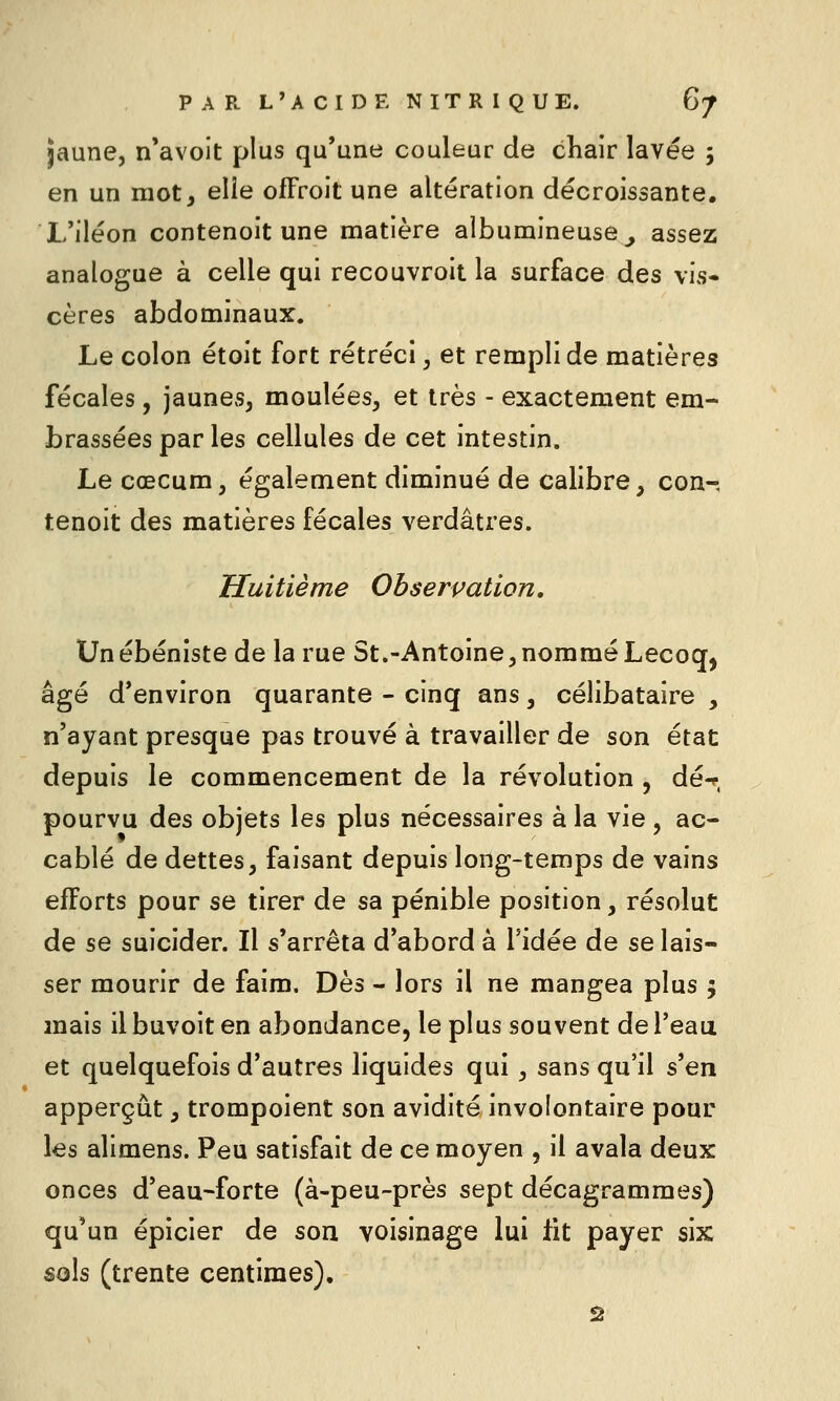 jaune, n'avoit plus qu'une couleur de chair lavée 5 en un mot, elle ofFroit une altération décroissante. L'iléon contenoit une matière albumineuse^, assez analogue à celle qui recouvroit la surface des vis- cères abdominaux. Le colon étoit fort rétréci, et rempli de matières fécales, jaunes, moulées, et très - exactement em- brassées par les cellules de cet intestin. Le cœcum, également diminué de calibre, con-, tenoit des matières fécales verdâtres. Huitième Obserpation. Un ébéniste de la rue St.-Antoine, nommé Lecoq, âgé d'environ quarante - cinq ans, célibataire , n'ayant presque pas trouvé à travailler de son état depuis le commencement de la révolution , dé-?, pourvu des objets les plus nécessaires à la vie, ac- cablé de dettes, faisant depuis long-temps de vains efforts pour se tirer de sa pénible position, résolut de se suicider. Il s'arrêta d'abord à l'idée de se lais- ser mourir de faim. Dès - lors il ne mangea plus 5 mais il buvoit en abondance, le plus souvent de l'eau et quelquefois d'autres liquides qui , sans qu'il s'en apperçùt, trompoient son avidité involontaire pour les alimens. Peu satisfait de ce moyen , il avala deux onces d'eau-forte (à-peu-près sept décagrammes) qu'un épicier de son voisinage lui fit payer six sols (trente centimes), 2