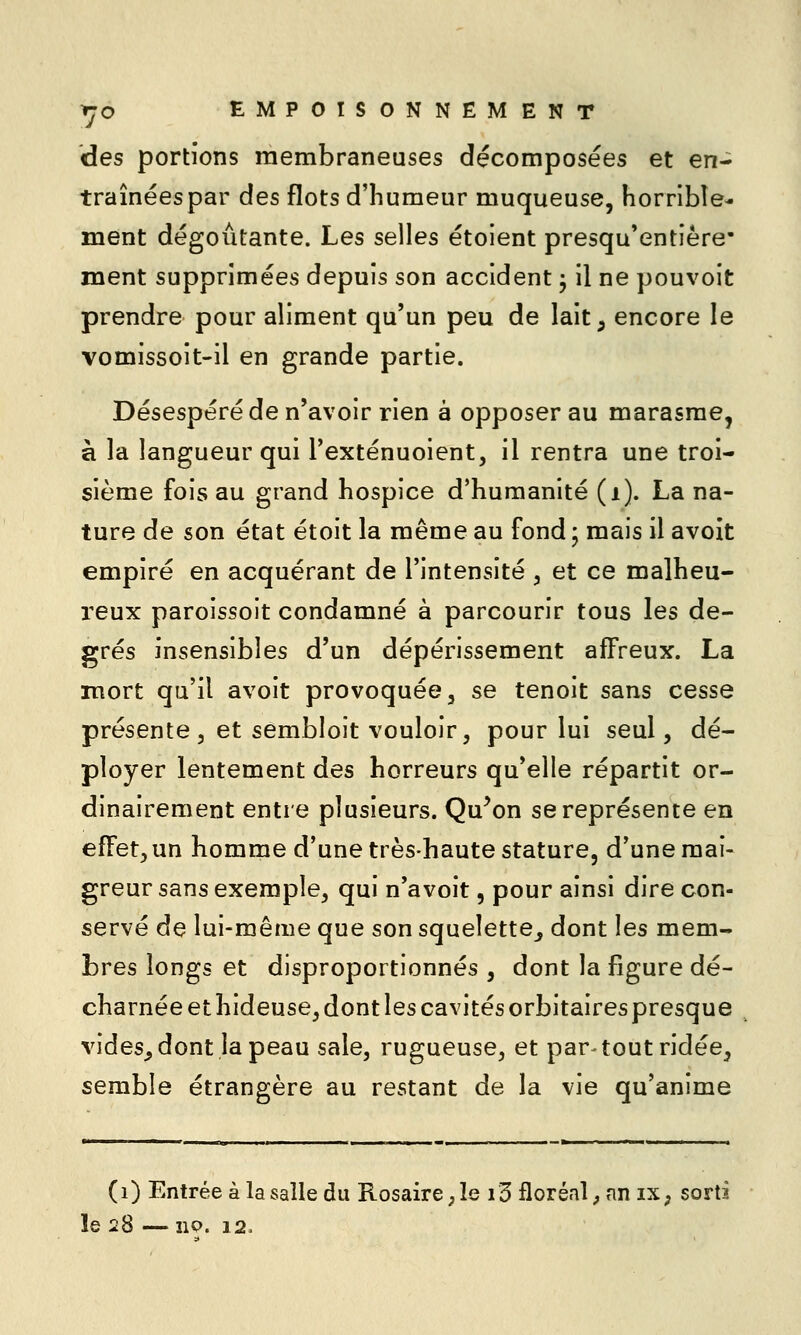des portions membraneuses décomposées et en- traînéespar des flots d'humeur muqueuse, horrible- ment dégoûtante. Les selles étoient presqu'entière ment supprimées depuis son accident ^ il ne pouvoit prendre pour aliment qu'un peu de lait^ encore le vomissoit-ii en grande partie. Désespéré de n'avoir rien à opposer au marasme, à la langueur qui l'exténuoient, il rentra une troi- sième fois au grand hospice d'humanité (i). La na- ture de son état étoit la même au fond ; mais il avoit empiré en acquérant de l'intensité , et ce malheu- reux paroissoit condamné à parcourir tous les de- grés insensibles d'un dépérissement affreux. La mort qu'il avoit provoquée, se tenoit sans cesse présente 5 et sembloit vouloir, pour lui seul, dé- ployer lentement des horreurs qu'elle répartit or- dinairement entre plusieurs. Qu^on se représente en effet, un homme d'une très-haute stature, d'une mai- greur sans exemple, qui n'avoit, pour ainsi dire con- servé de lui-même que son squelette^ dont les mem- bres longs et disproportionnés , dont la figure dé- charnée et hideuse, dont les cavités orbitaires presque vides^ dont la peau sale, rugueuse, et par-tout ridée, semble étrangère au restant de la vie qu'anime (i) Entrée à la salle du Rosaire ; le 13 floréal, an iX; sorti le 28 — 110. 12.