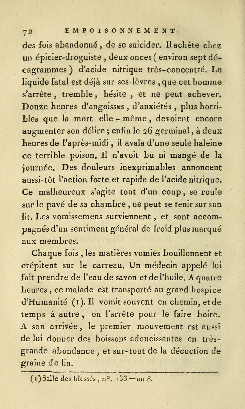 des fois abandonné, de se suicider. Il achète cliez un épicier-droguiste , deux onces ( environ sept dé- cagrammes ) d'acide nitrique très-concentré. Le liquide fatal est déjà sur ses lèvres , que cet homme s'arrête , tremble, hésite , et ne peut achever. Douze heures d'angoisses , d^anxiétés, plus horri- bles que la mort elle - même, dévoient encore augmenter son délire 5 enfin le 26 germinal, à deux heures de Faprès-midi, il avala d^une seule haleine ce terrible poison. Il n'avoit bu ni mangé de la journée. Des douleurs inexprimables annoncent aussi-tôt l'action forte et rapide de l'acide nitrique. Ce malheureux s'agite tout d'un coup, se roule sur le pavé de sa chambre , ne peut se tenir sur son lit. Les vomissemens surviennent, et sont accom- pagnés d'un sentiment général de froid plus marqué aux membres. Chaque fois , les matières vomies bouillonnent et crépitent sur le carreau. Un médecin appelé lui fait prendre de l'eau de savon et de l'huile. A quatre heures , ce malade est transporté au grand hospice d'Humanité (1). Il vomit souvent en chemin, et de temps à autre, on l'arrête pour le faire boire. A son arrivée, le premier mouvement est aussi de lui donner des boissons adoucissantes en très- grande abondance, et sur-tout de la décoction de graine de lin. (1)Salle des blessés, n'^. i33 —an 8.