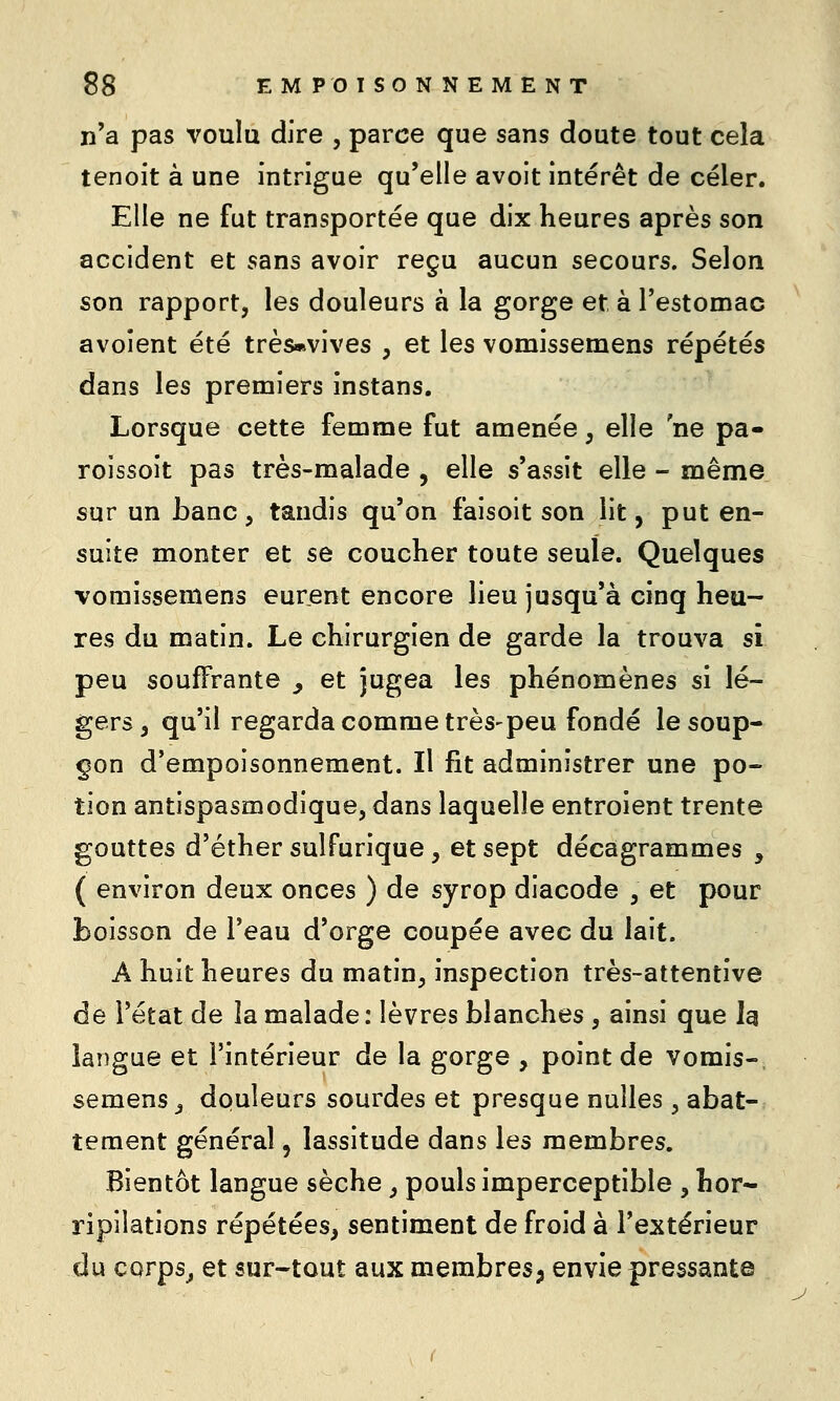n'a pas voulu dire , parce que sans doute tout cela tenoit à une intrigue qu'elle avoit intérêt de celer. Elle ne fut transportée que dix heures après son accident et sans avoir reçu aucun secours. Selon son rapport, les douleurs à la gorge et à l'estomac avoîent été très*vives , et les vomissemens répétés dans les premiers instans. Lorsque cette femme fut amenée, elle ne pa- roissoit pas très-malade , elle s'assit elle - même sur un Lanc, tandis qu'on faisoit son lit, put en- suite monter et se coucher toute seule. Quelques vomissemens eurent encore lieu jusqu'à cinq heu- res du matin. Le chirurgien de garde la trouva si peu souffrante ^ et jugea les phénomènes si lé- gers, qu'il regarda comme très'peu fondé le soup- çon d'empoisonnement. Il fit administrer une po- tion antispasmodique, dans laquelle entroient trente gouttes d'éther sulfurique , et sept décagrammes , ( environ deux onces ) de syrop diacode , et pour boisson de l'eau d'orge coupée avec du lait. A huit heures du matin, inspection très-attentive de l'état de la malade: lèvres blanches , ainsi que Jg langue et l'intérieur de la gorge , point de vomis- semens _, douleurs sourdes et presque nulles , abat- tement général, lassitude dans les membres. Bientôt langue sèche ^ pouls imperceptible , hor- ripilations répétées^ sentiment de froid à l'extérieur du corpsj et sur-tout aux membres^ envie pressante