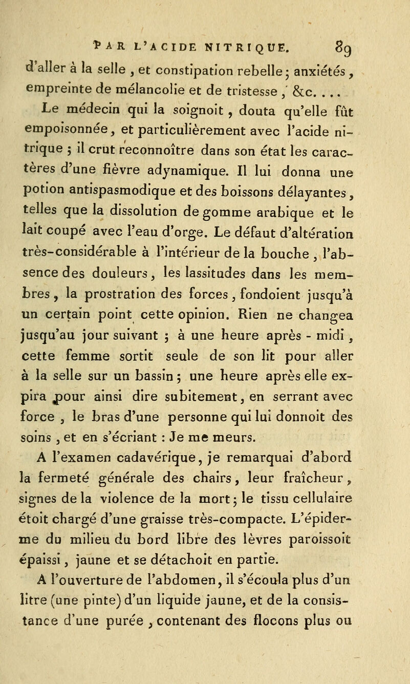 d*aller à la selle , et constipation rebelle; anxiétés, empreinte de mélancolie et de tristesse , &c. . .. Le médecin qui la soignoit, douta qu'elle fût empoisonnée, et particulièrement avec l'acide ni- trique 5 il crut r'econnoître dans son état les carac-. tères d'une fièvre adynamique. Il lui donna une potion antispasmodique et des boissons délayantes, telles que la dissolution de gomme arabique et le lait coupé avec Teau d*orge. Le défaut d'altération très-considérable à l'intérieur de la bouche , l'ab- sence des douleurs, les lassitudes dans les mem- bres , la prostration des forces, fondoient jusqu'à un certain point cette opinion. Rien ne changea jusqu'au jour suivant 5 à une heure après - midi, cette femme sortit seule de son lit pour aller à la selle sur un bassin 5 une heure après elle ex- pira ^our ainsi dire subitement, en serrant avec force 3 le bras d'une personne qui lui donnoit des soins 5 et en s'écriant : Je me meurs. A l'examen cadavérique, je remarquai d'abord la fermeté générale des chairs, leur fraîcheur, signes delà violence de la mort; le tissu cellulaire étoit chargé d'une graisse très-compacte. L'épider- me du milieu du bord libre des lèvres paroissoit épaissi, jaune et se détachoit en partie. A l'ouverture de l'abdomen, il s'écoula plus d'un litre (une pinte) d'un liquide jaune, et de la consis- tance d'une purée , contenant des flocons plus ou