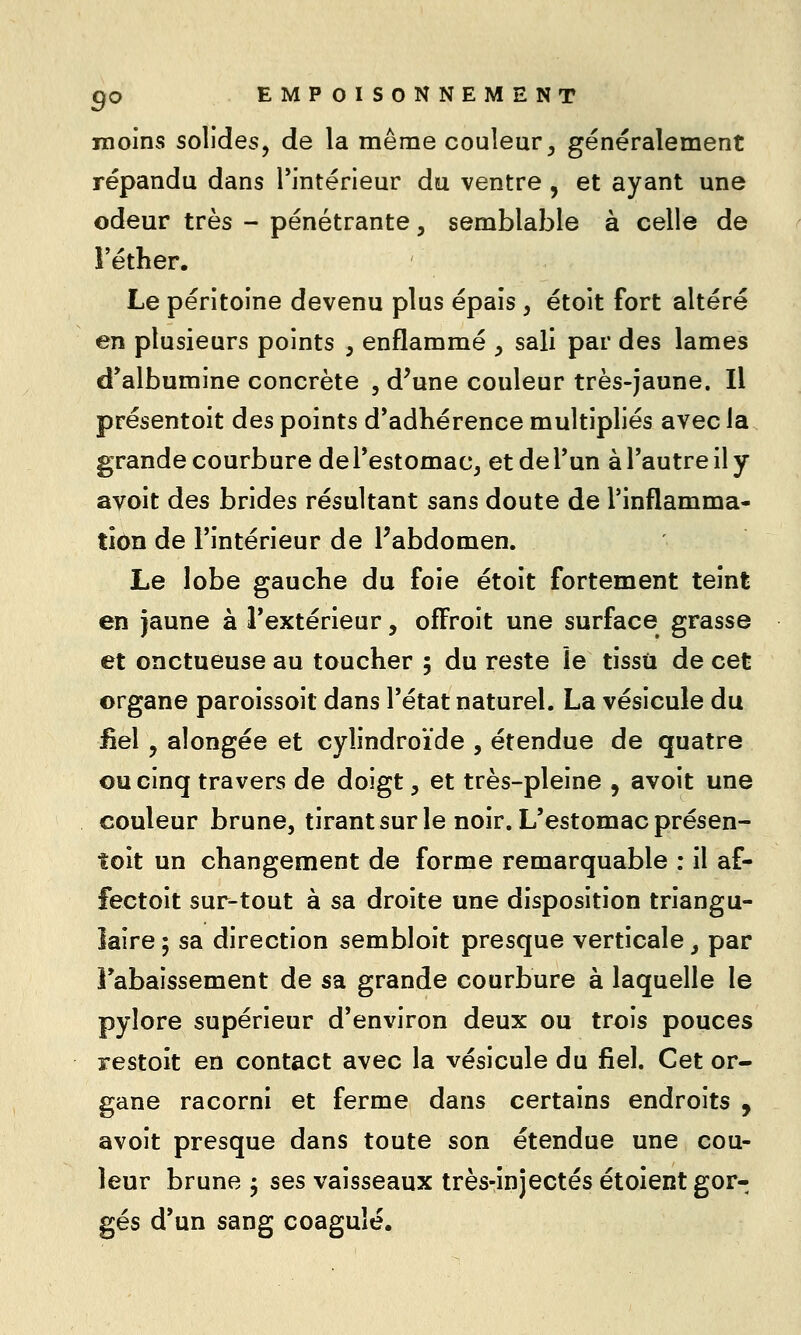 moins solides, de la même couleur^ généralement répandu dans Tintérieur du ventre , et ayant une odeur très - pénétrante, semblable à celle de î'éther. Le péritoine devenu plus épais , étoit fort altéré en plusieurs points , enflammé , sali par des lames d*albumine concrète , d^une couleur très-jaune. Il présentoit des points d*adliérence multipliés avec la grande courbure de Testomac, et de Tun à l'autre il y avoit des brides résultant sans doute de Tinflamma- tion de l'intérieur de l'abdomen. Le lobe gauche du foie étoit fortement teint en jaune à l'extérieur, ofFroit une surface grasse et onctueuse au toucher 5 du reste le tissu de cet organe paroissoit dans l'état naturel. La vésicule du iiel , alongée et cylindroïde , étendue de quatre ou cinq travers de doigt, et très-pleine , avoit une couleur brune, tirant sur le noir. L'estomac présen- toit un changement de forme remarquable : il af- fectoit sur-tout à sa droite une disposition triangu- laire ; sa direction sembloit presque verticale ^ par rabaissement de sa grande courbure à laquelle le pylore supérieur d'environ deux ou trois pouces restoit en contact avec la vésicule du fiel. Cet or- gane racorni et ferme dans certains endroits , avoit presque dans toute son étendue une cou- leur brune ^ ses vaisseaux très-injectés étoient gor- gés d'un sang coagulé.