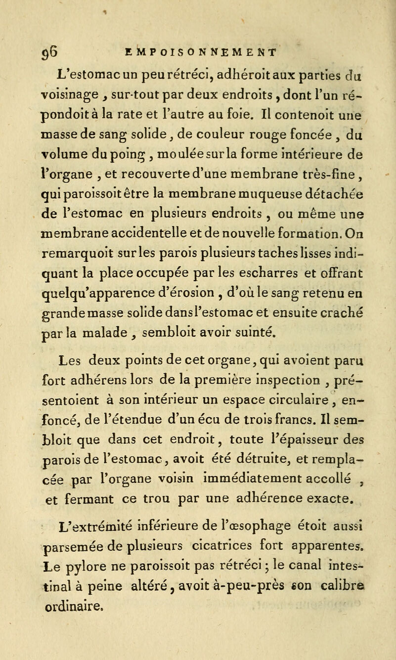 L'estomac un peu rétréci, adhéroitaux parties âa voisinage ^ sur-tout par deux endroits , dont l'un ré- pondoità la rate et l'autre au foie. Il contenoit une masse de sang solide j de couleur rouge foncée , du volume du poing , moulée sur la forme intérieure de Torgane , et recouverte d'une membrane très-fine , qui paroissoit être la membrane muqueuse détachée de l'estomac en plusieurs endroits , ou même une membrane accidentelle et de nouvelle formation. On reraarquoit sur les parois plusieurs taches lisses indi- quant la place occupée par les escharres et offrant quelqu'apparence d'érosion , d'où le sang retenu en grande masse solide dans l'estomac et ensuite craché par la malade , sembloit avoir suinté. Les deux points de cet organe, qui avoient paru fort adhérens lors de la première inspection , pré- sentoient à son intérieur un espace circulaire , en- foncéj de l'étendue d'un écu de trois francs. Il sem- bloit que dans cet endroit, toute ^épaisseur des parois de l'estomac, avoit été détruite, et rempla- cée par l'organe voisin immédiatement accollé , et fermant ce trou par une adhérence exacte. L'extrémité inférieure de l'œsophage étoit aussi parsemée de plusieurs cicatrices fort apparentes. Le pylore ne paroissoit pas rétréci ; le canal intes- tinal à peine altéré, avoit à-peu-près «on calibre ordinaire.