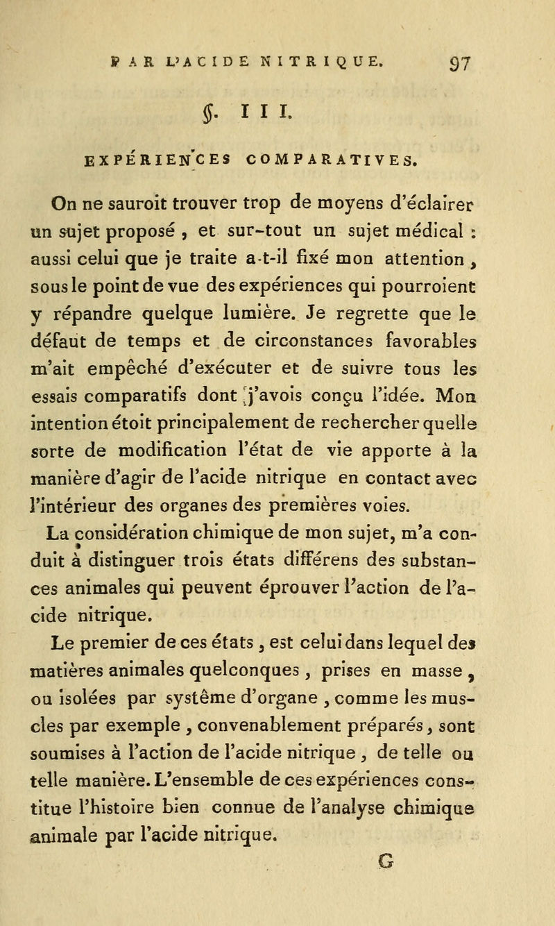 $. I I I. EXPÉRIENCES COMPARATIVES. On ne sauroit trouver trop de moyens d'éclairer un sujet proposé , et sur-tout un sujet médical : aussi celui que je traite a-t-il fixé mon attention , sous le point de vue des expériences qui pourroient y répandre quelque lumière. Je regrette que le défaut de temps et de circonstances favorables m'ait empêché d'exécuter et de suivre tous les essais comparatifs dont j'avois conçu ridée. Mon intention étoit principalement de rechercher quelle sorte de modification l'état de vie apporte à la manière d'agir de l'acide nitrique en contact avec l'intérieur des organes des premières voies. La considération chimique de mon sujet, m'a con- duit à distinguer trois états difFérens des substan- ces animales qui peuvent éprouver l'action de l'a- cide nitrique. Le premier de ces états , est celui dans lequel de» matières animales quelconques, prises en masse , ou isolées par système d'organe , comme les mus- cles par exemple , convenablement préparés, sont soumises à l'action de l'acide nitrique , de telle ou telle manière. L'ensemble de ces expériences cons- titue l'histoire bien connue de l'analyse chimique animale par l'acide nitrique. G