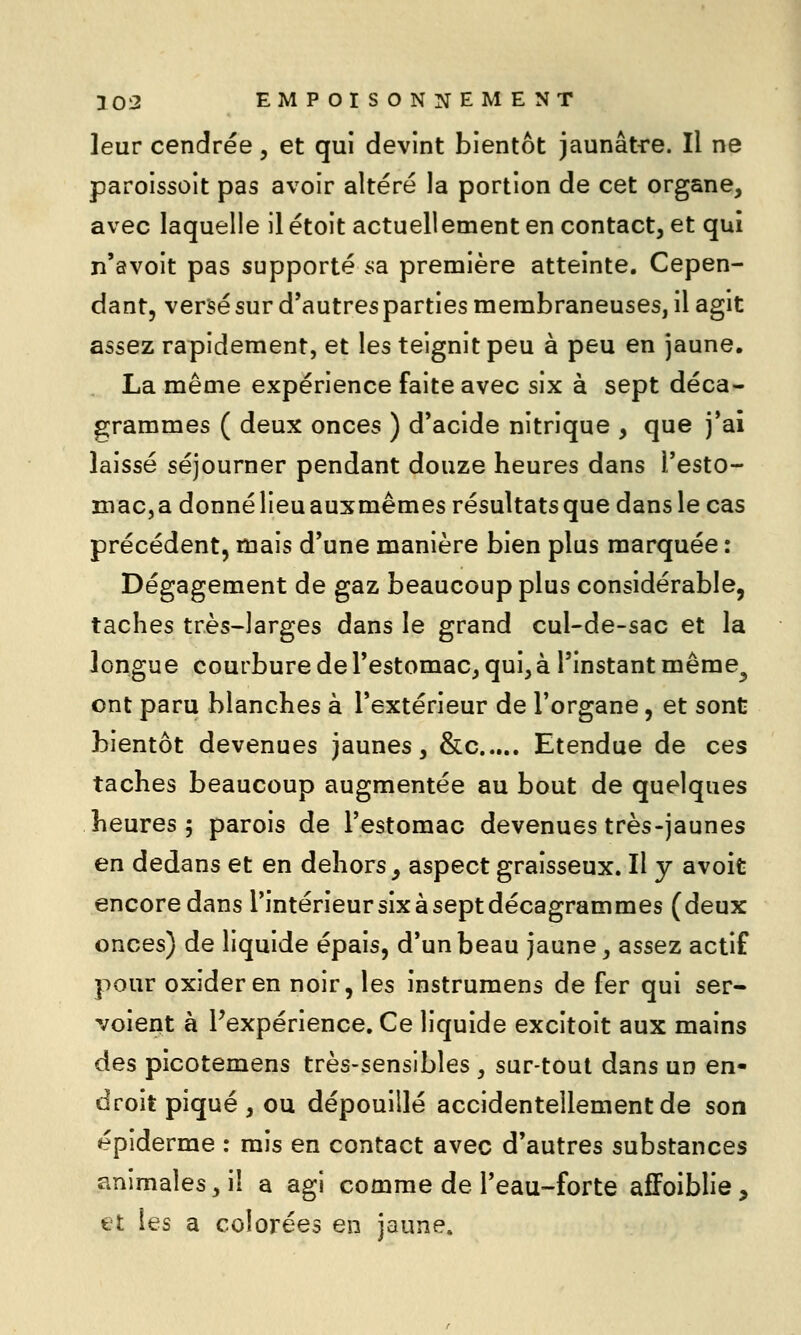 leur cendrée, et qui devint bientôt jaunâtre. Il ne paroissoit pas avoir altéré la portion de cet organe, avec laquelle il étoit actuellement en contact, et qui n'avoit pas supporté sa première atteinte. Cepen- dant, versé sur d'autres parties membraneuses, il agit assez rapidement, et les teignit peu à peu en jaune. La même expérience faite avec six à sept déca- grammes ( deux onces ) d*acide nitrique , que j'ai laissé séjourner pendant douze heures dans l'esto- maCja donné lieu auxmêmes résultats que dans le cas précédent, mais d'une manière bien plus marquée : Dégagement de gaz beaucoup plus considérable, taches très-larges dans le grand cul-de-sac et la longue courbure de Testomac, qui, à l'instant même^ ont paru blanches à l'extérieur de l'organe, et sont bientôt devenues jaunes, &c Etendue de ces taches beaucoup augmentée au bout de quelques heures 5 parois de l'estomac devenues très-jaunes en dedans et en dehors _, aspect graisseux. Il y avoifc encore dans l'intérieur six à sept décagrammes (deux onces) de liquide épais, d'un beau jaune, assez actif pour oxider en noir, les instrumens de fer qui ser- voient à ^expérience. Ce liquide excitoit aux mains des picotemens très-sensibles , sur-toul dans un en- droit piqué , ou dépouillé accidentellement de son épiderme : mis en contact avec d'autres substances animales, il a agi comme de l'eau-forte afFoiblie, et les a colorées en jaune.