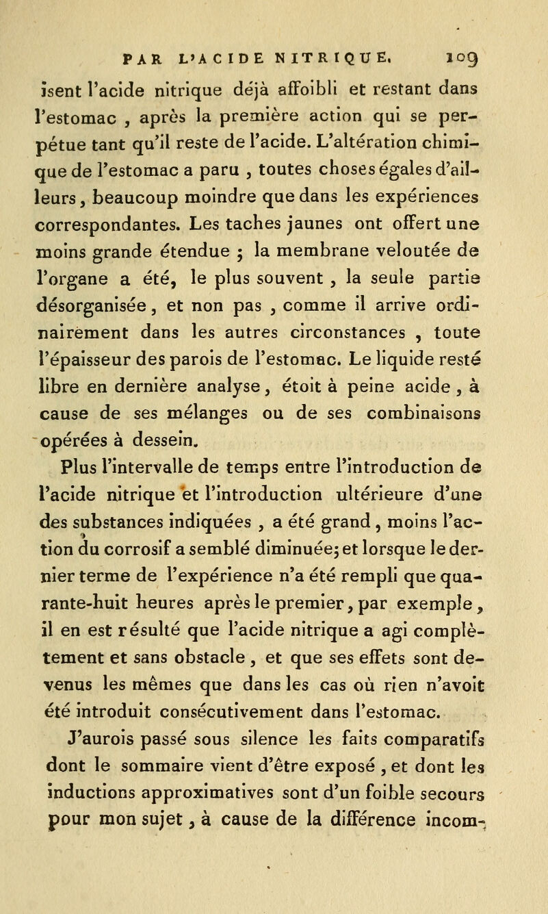 îsent l'acide nitrique déjà afFoibli et restant dans l'estomac , après la première action qui se per- pétue tant qu'il reste de Tacide. L'altération chimi- que de l'estomac a paru , toutes choses égales d'ail- leurs , beaucoup moindre que dans les expériences correspondantes. Les taches jaunes ont offert une moins grande étendue 5 la membrane veloutée de l'organe a été, le plus souvent , la seule partie désorganisée, et non pas , comme il arrive ordi- nairement dans les autres circonstances , toute l'épaisseur des parois de l'estomac. Le liquide resté libre en dernière analyse, étoit à peine acide , à cause de ses mélanges ou de ses combinaisons opérées à dessein. Plus l'intervalle de temps entre l'introduction de l'acide nitrique et l'introduction ultérieure d'une des substances indiquées , a été grand, moins l'ac- tion du corrosif a semblé diminuée^ et lorsque le der- nier terme de l'expérience n'a été rempli que qua- rante-huit heures après le premier, par exemple, il en est résulté que l'acide nitrique a agi complè- tement et sans obstacle , et que ses effets sont de- venus les mêmes que dans les cas où rien n'avoit été introduit consécutivement dans l'estomac. J'aurois passé sous silence les faits comparatifs dont le sommaire vient d'être exposé , et dont les inductions approximatives sont d'un foible secours pour mon sujet, à cause de la différence incom-