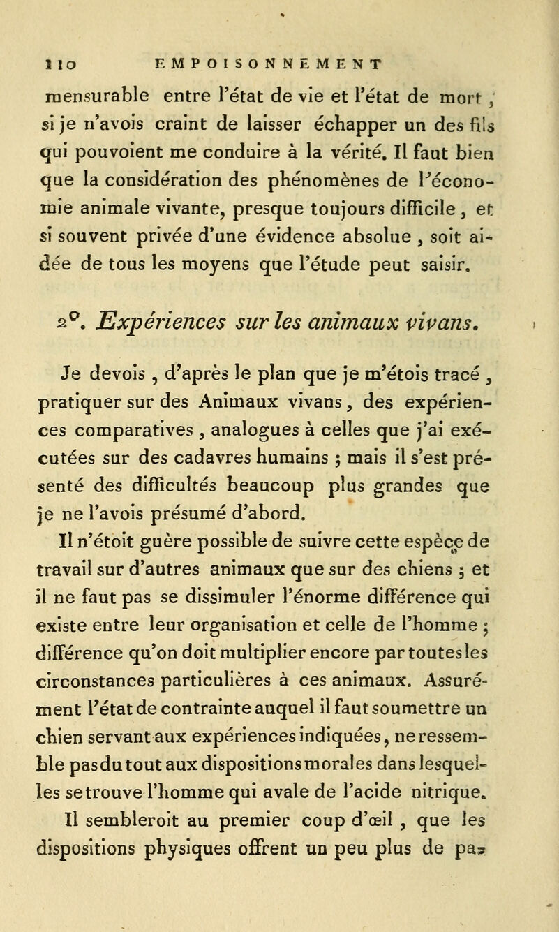 raensurable entre Tétat de vie et l'état de mort 3 si je n'avois craint de laisser échapper un des fils qui pouvoient me conduire à la vérité. Il faut bien que la considération des phénomènes de Pécono- mie animale vivante, presque toujours difficile, et si souvent privée d'une évidence absolue , soit ai* dée de tous les moyens que l'étude peut saisir. s^. Expériences sur les animaux vipans. Je devois , d'après le plan que je m'étois tracé , pratiquer sur des Animaux vivans, des expérien- ces comparatives , analogues à celles que j'ai exé- cutées sur des cadavres humains 5 mais il s'est pré- senté des difficultés beaucoup plus grandes que je ne l'avois présumé d'abord. Il n'étoit guère possible de suivre cette espèce de travail sur d'autres animaux que sur des chiens 5 et il ne faut pas se dissimuler l'énorme différence qui existe entre leur organisation et celle de l'homme ; différence qu'on doit multiplier encore par toutes les circonstances particulières à ces animaux. Assuré- ment Pétat de contrainte auquel il faut soumettre un chien servant aux expériences indiquées, ne ressem- ble pasdu tout aux dispositionsmorales dans lesquel- les se trouve l'homme qui avale de l'acide nitrique. Il sembleroit au premier coup d'œil , que les dispositions physiques offrent un peu plus de pas