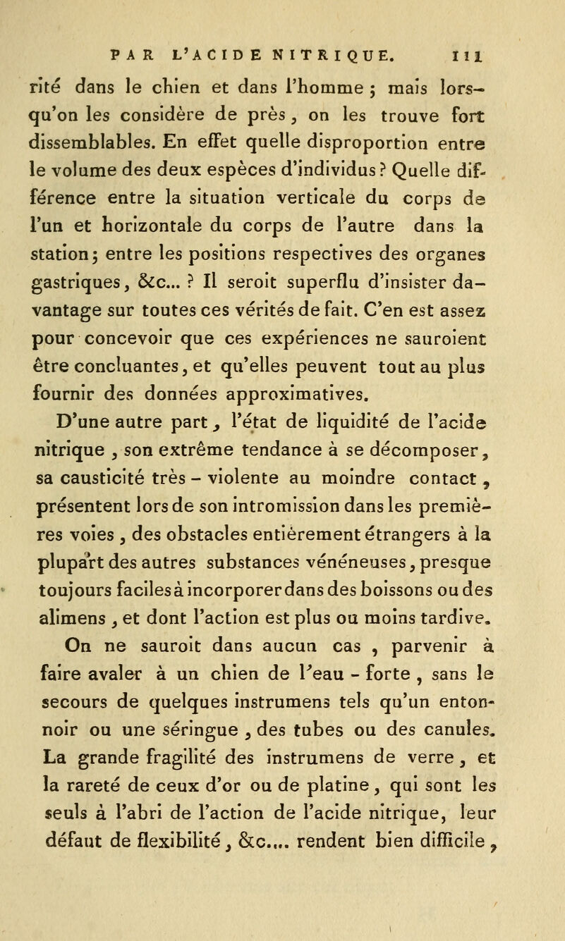 rite dans le chien et dans l'homme ; mais lors- qu'on les considère de près , on les trouve fort dissemblables. En effet quelle disproportion entre le volume des deux espèces d'individus? Quelle dif- férence entre la situation verticale du corps de l'un et horizontale du corps de l'autre dans la station 3 entre les positions respectives des organes gastriques, ÔCc... ? Il seroit superflu d'insister da- vantage sur toutes ces vérités de fait. C'en est assez pour concevoir que ces expériences ne sauroient être concluantes, et qu'elles peuvent tout au plus fournir des données approximatives. D'une autre part, l'état de liquidité de l'acide nitrique , son extrême tendance à se décomposer, sa causticité très - violente au moindre contact , présentent lors de son intromission dans les premiè- res voies , des obstacles entièrement étrangers à la plupart des autres substances vénéneuses, presque toujours facilesà incorporerdans des boissons ou des alimens , et dont l'action est plus ou moins tardive. On ne sauroit dans aucun cas , parvenir à faire avaler à un chien de l^eau - forte , sans le secours de quelques instrumens tels qu'un enton- noir ou une seringue , des tubes ou des canules. La grande fragilité des instrumens de verre, et la rareté de ceux d'or ou de platine, qui sont les seuls à l'abri de l'action de l'acide nitrique, leur défaut de flexibilité, &c.... rendent bien difficile ,