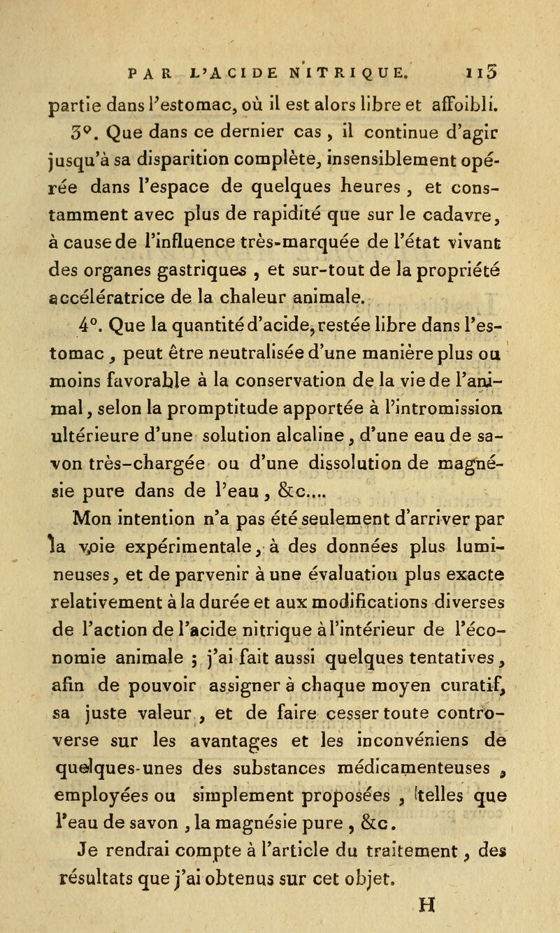 partie dans Festomac, où il est alors libre et afFoibli. 3^. Que dans ce dernier cas , il continue d'agir jusqu'à sa disparition complète, insensiblement opé- rée dans l'espace de quelques heures , et cons- tamment avec plus de rapidité que sur le cadavre, à cause de l'influence très-marquée de l'état vivant des organes gastriques , et sur-tout de la propriété accélératrice de la chaleur animale. 4°. Que la quantité d'acide, restée libre dans l'es- tomac ^ peut être neutralisée d'une manière plus ou moins favorable à la conservation de la vie de l'ani- mal, selon la promptitude apportée à l'intromission ultérieure d'une solution alcaline, d'une eau de sa- von très-chargée ou d'une dissolution de magné- sie pure dans de Peau, &c.... Mon intention n'a pas été seulement d'arriver par la %oie expérimentale, à des données plus lumi- neuses, et de parvenir à une évaluation plus exacte relativement à la durée et aux modifications diverses de l'action de l'acide nitrique à l'intérieur de l'éco- nomie animale ; j'ai fait aussi quelques tentatives, afin de pouvoir assigner à chaque moyen curatif, sa juste valeur , et de faire cesser toute contrio- verse sur les avantages et les inconvéniens de quelques-unes des substances médicamenteuses , employées ou simplement proposées , (telles que l'eau de savon , la magnésie pure , &c. Je rendrai compte à l'article du traitement, des résultats que j'ai obtenus sur cet objet. H