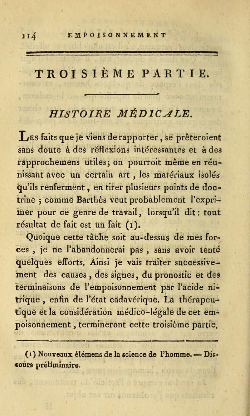 TROISIEME PARTIE. HISTOIRE MÉDICALE. liES faits que je vîëh'è de rapporter, se prêteroîent sans doute à des réflexions intéressantes et à des rapprochemens utiles; on pourroit même en réu- nissant avec un certain art , les matériaux isolés qu'ils renferment, en tirer plusieurs points de doc- trine 5 comme Barthès veut probablement Texprî- mer pour ce genre de travail, lorsqu'il dit: tout résultat de fait est ùti fait (i). Quoique cette tâcHe soit au-dessus de mes for- ces , je ne l'abandonnerai pas , sans avoir tenté quelques efforts. Ainsi je vais traiter successive- inent des causes , des signes, du pronostic et des terminaisons de l'empoisonnement par l'acide ni- trique , enfin de l'état cadavérique. La thérapeu- tique et la considération médico-légale de cet em- poisonnement , termineront cette troisième partie. (i) Nouveaux élémens de la science de l'homme. — Dis- cours préliminaire.