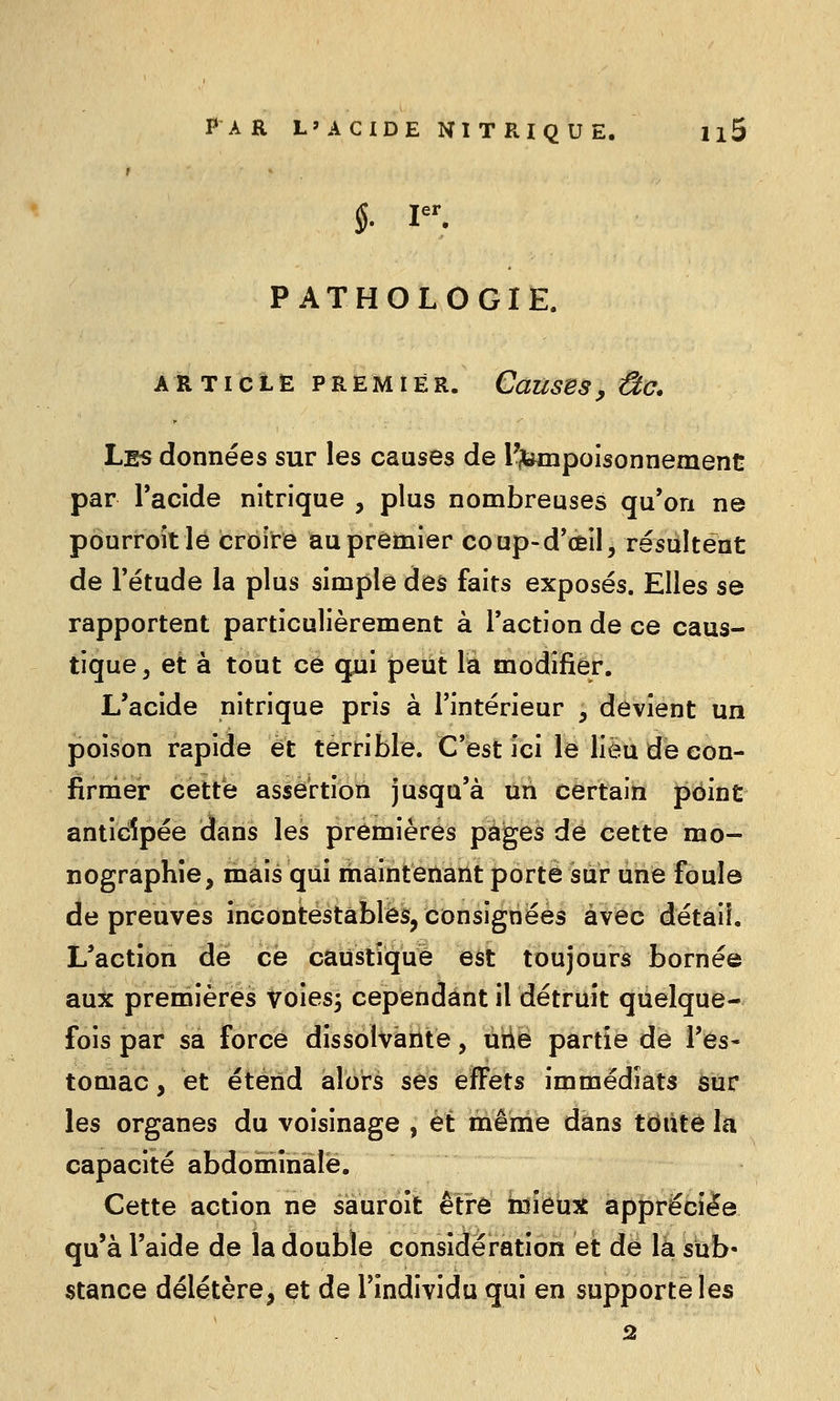 1 PATHOLOGIE. ARTICLE PREMIER. CauSBS, ÛC. Les données sur les causes de l'itempoisonnement par l'acide nitrique , plus nombreuses qu'on ne pourroîtlé croire au premier coup-d'èil, résultent de Tétude la plus simple des faits exposés. Elles se rapportent particulièrement à l'action de ce caus- tique, et à tout ce qui peut la modifier. L'acide nitrique pris à l'intérieur , devient un poison rapide et terrible. C'est ici le lieu de con- firmer cette assertion jusqu'à un certain point anticipée dans les premières pages de cette mo- nographie, mais qui maintenant porté sur une foule de preuves incontestables, consignées avec détail. L'action de ce caustique est toujours bornée aux premières voies^ cependant il détruit quelque- fois par sa force dissolvante, uiie partie de l'es- tomac , et étend alors ses effets immédiats sur les organes du voisinage , et même dans toute la capacité abdominale. Cette action ne sauroit être mieux appréciée qu'à l'aide de la double considération et de la sub- stance délétère, et de l'individu qui en supporte les 2