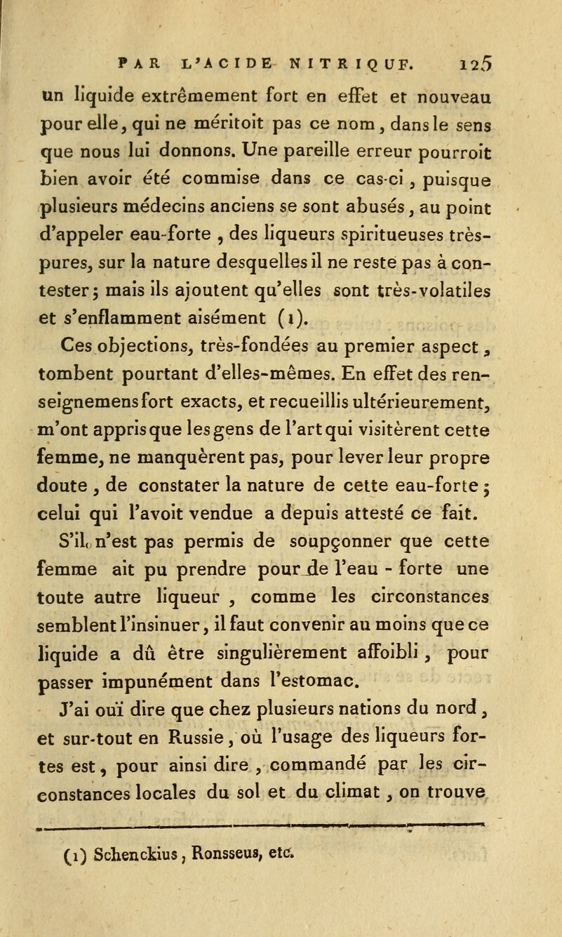 un liquide extrêmement fort en effet et nouveau pour elle, qui ne méritoit pas ce nom, dans le sens que nous lui donnons. Une pareille erreur pourroit bien avoir été commise dans ce cas-ci, puisque plusieurs médecins anciens se sont abusés, au point d'appeler eau-forte , des liqueurs spiritueuses très- pures, sur la nature desquelles il ne reste pas à con- tester 5 mais ils ajoutent qu'elles sont très-volatiles et s'enflamment aisément (i). Ces objections, très-fondées au premier aspect, tombent pourtant d'elles-mêmes. En effet des ren- seignemensfort exacts, et recueillis ultérieurement, m'ont appris que les gens de l'art qui visitèrent cette femme, ne manquèrent pas, pour lever leur propre doute , de constater la nature de cette eau-forte ; celui qui l'avoit vendue a depuis attesté ce fait. S'il, n'est pas permis de soupçonner que cette femme ait pu prendre pourjîe l'eau - forte une toute autre liqueur , comme les circonstances semblent l'insinuer, il faut convenir au moins que ce liquide a dû être singulièrement afFoibli, pour passer impunément dans l'estomac. J'ai ouï dire que cbez plusieurs nations du nord , et sur-tout en Russie, où l'usage des liqueurs for- tes est, pour ainsi dire , commandé par les cir- constances locales du sol et du climat, on trouve (1) Schenckius, Ronsseus, ete.