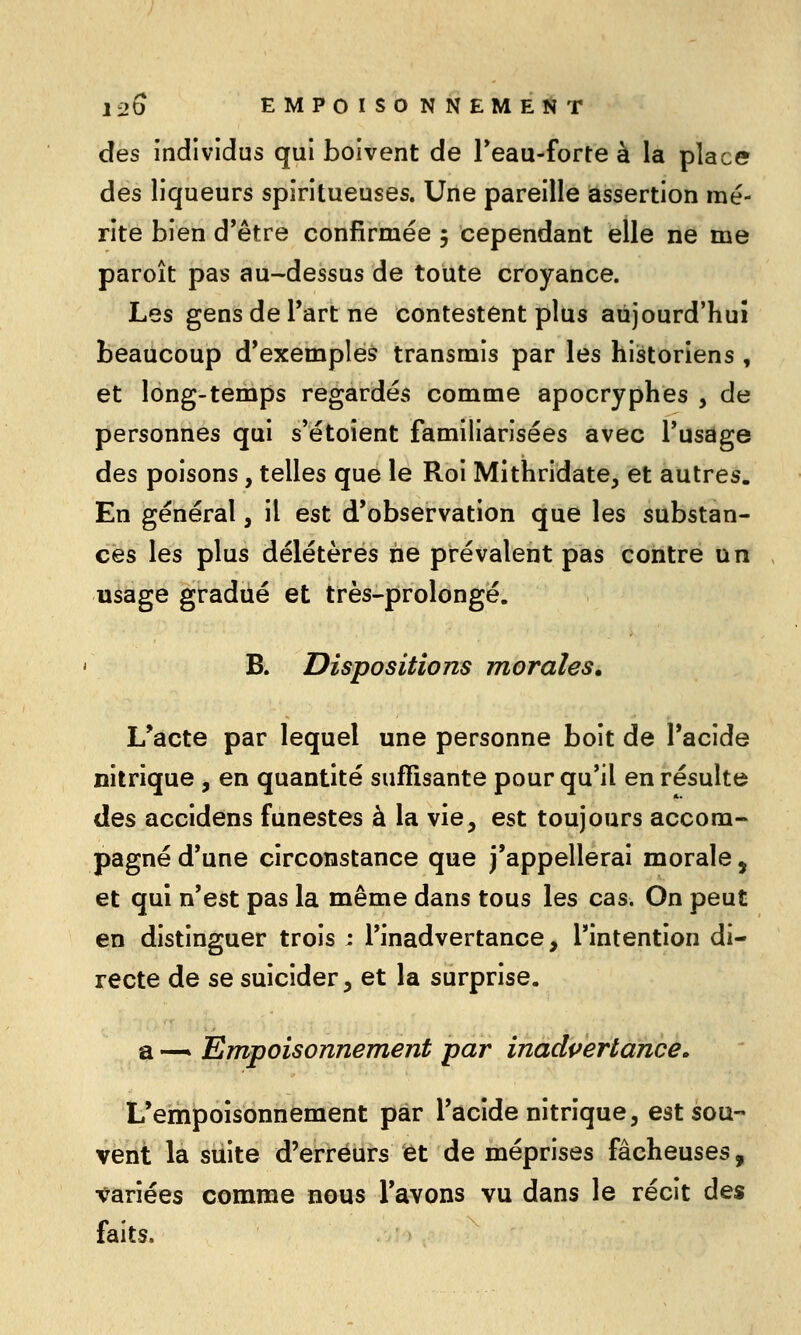 des individus qui boivent de Teau-forte à la place des liqueurs spiritueuses. Une pareille assertion mé- rite bien d*être confirmée 5 cependant elle ne me paroît pas au-dessus de toute croyance. Les gens de Part ne contestent plus aujourd'hui beaucoup d'exemples transrais par les historiens , et long-temps regardés comme apocryphes , de personnes qui s'étoient familiarisées avec l'usage des poisons, telles que le Roi Mithridate, et autres. En général, il est d'observation que les substan- ces les plus délétères rie prévalent pas contre un usage gradué et très-prolongé. B. Dispositions morales, L*acte par lequel une personne boit de l'acide nitrique , en quantité suffisante pour qu'il en résulte des accidens funestes à la vie, est toujours accom- pagné d'une circonstance que j'appellerai morale, et qui n'est pas la même dans tous les cas. On peut en distinguer trois : l'inadvertance, l'intention di- recte de se suicider, et la surprise. a —' Empoisonnement par inadpertance. L'empoisonnement par l'acide nitrique, est sou- vent la suite d'erreurs et de méprises fâcheuses, •variées comme nous l'avons vu dans le récit des faits.