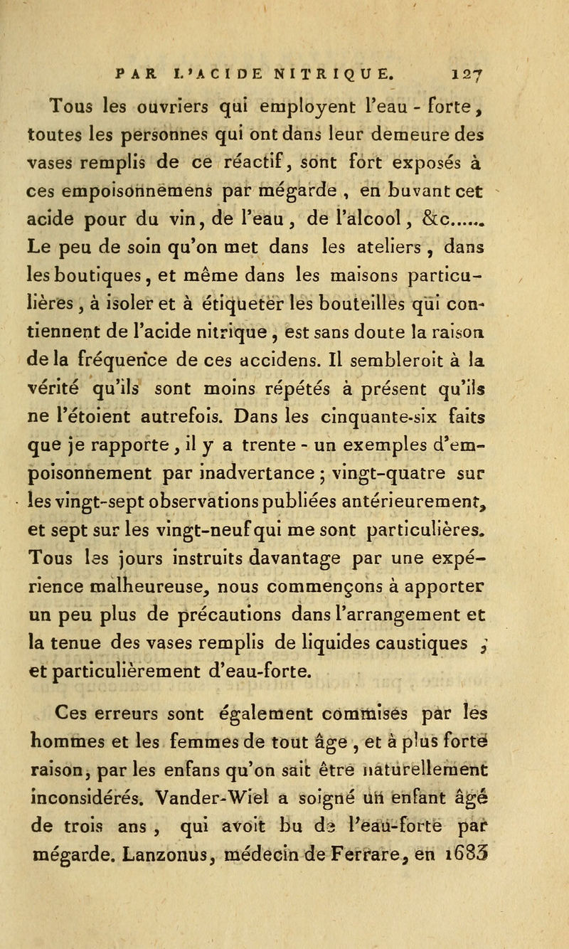 Tous les ouvriers qui employent l'eau - forte, toutes les personnes qui ont dans leur demeure des vases remplis de ce réactif, sont fort exposés à ces empoisonnemens par mégarde , en buvant cet acide pour du vin, de l'eau, de l'alcool, &c Le peu de soin qu'on met dans les ateliers , dans les boutiques, et même dans les maisons particu- lières , à isoler et à étiqueter les bouteilles qui con- tiennent de l'acide nitrique , est sans doute la raison de la fréquence de ces accidens. Il sembleroit à la vérité qu'ils sont moins répétés à présent qu'ils ne l'étoient autrefois. Dans les cinquante-six faits que je rapporte, il y a trente - un exemples d'em- poisonnement par inadvertance ; vingt-quatre sur les vingt-sept observations publiées antérieurement, et sept sur les vingt-neuf qui me sont particulières. Tous les jours instruits davantage par une expé- rience malheureuse, nous commençons à apporter un peu plus de précautions dans l'arrangement et la tenue des vases remplis de liquides caustiques ^ et particulièrement d'eau-forte. Ces erreurs sont également comttiîses par les hommes et les femmes de tout âge , et à plus forte raison j par les enfans qu'on sait être naturellement inconsidérés. Vander-Wiel a soigné ûtt enfant âgé de trois ans , qui avoit bu da Peaii-forte par mégarde. Lanzonus, médecin de Ferrare, en i683