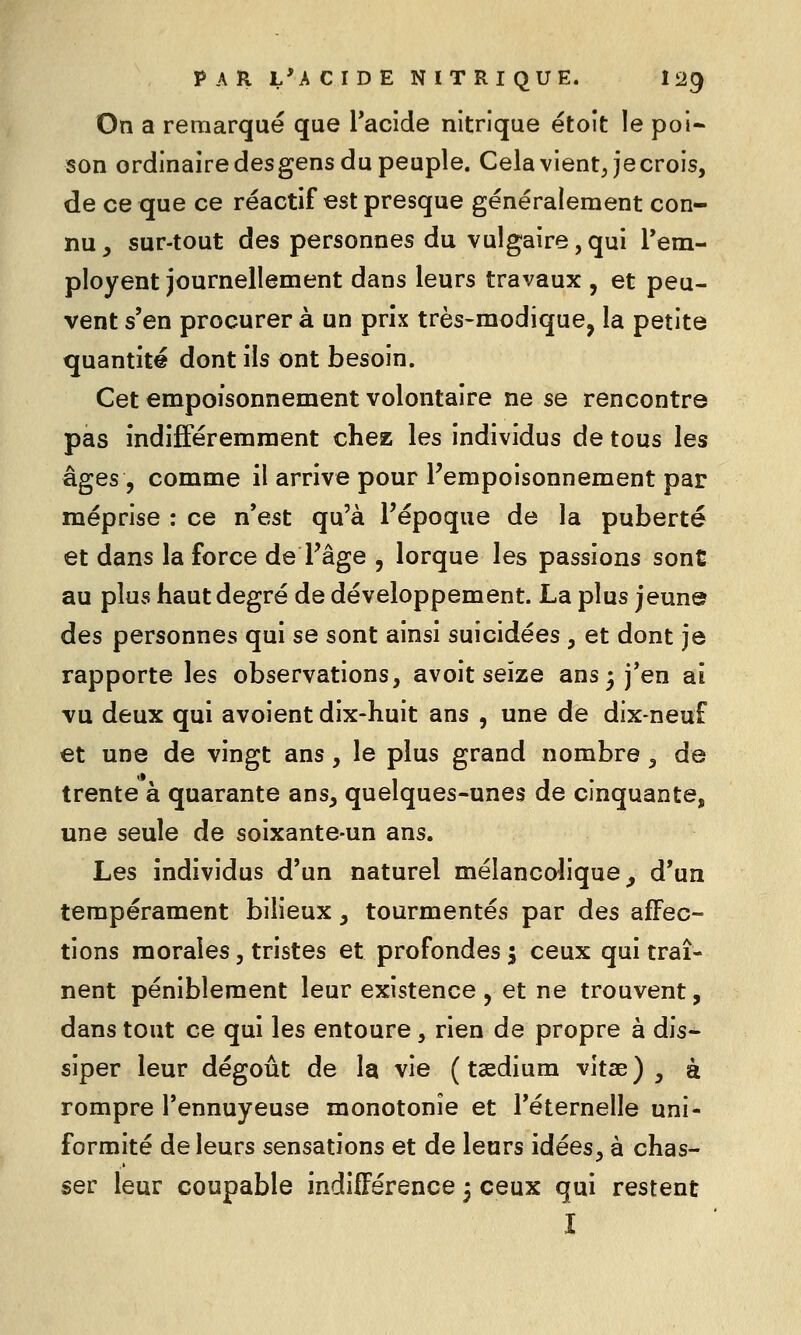 On a remarqué que l'acide nitrique étoît le poi* son ordinairedesgens du peuple. Cela vient Jecrois, de ce que ce réactif est presque généralement con- nu , sur-tout des personnes du vulgaire, qui rem- ployant journellement dans leurs travaux , et peu- vent s'en procurer à un prix très-modique, la petite quantité dont ils ont besoin. Cet empoisonnement volontaire ne se rencontre pas indifféremment chez les individus de tous les âges , comme il arrive pour Fempoisonnement par méprise : ce n'est qu'à l'époque de la puberté et dans la force de Tâge , lorque les passions sont au plus haut degré de développement. La plus jeune des personnes qui se sont ainsi suicidées , et dont je rapporte les observations, avoit seize ans 3 j'en ai vu deux qui avoient dix-huit ans , une de dix-neuf et une de vingt ans, le plus grand nombre, de trente à quarante ans, quelques-unes de cinquante, une seule de soixante-un ans. Les individus d'un naturel mélanco-lique^ d'un tempérament bilieux, tourmentés par des affec- tions morales, tristes et profondes j ceux qui traî- nent péniblement leur existence, et ne trouvent, dans tout ce qui les entoure, rien de propre à dis^ siper leur dégoût de la vie ( tsedium vitae) , à rompre l'ennuyeuse monotonie et l'éternelle uni- formité de leurs sensations et de leurs idées, à chas- ser leur coupable indifférence 3 ceux qui restent I