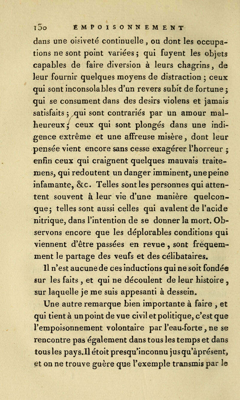 dans une oisiveté continuelle, ou dont les occupa- tions ne sont point variées ; qui fuyent les objets capables de faire diversion à leurs chagrins, de leur fournir quelques moyens de distraction ; ceux qui sont inconsolables d*un revers subît de fortune 5 qui se consument dans des désirs violens et jamais satisfaits 5 ,qui sont contrariés par un amour mal- heureux/ ceux qui sont plongés dans une indi- gence extrême et une affreuse misère, dont leur pensée vient encore sans cesse exagérer Thorreur ; enfin ceux qui craignent quelques mauvais traite- mens, qui redoutent un danger imminent, une peine infamante, &c. Telles sont les personnes qui atten- tent souvent à leur vie d'une manière quelcon- que; telles sont aussi celles qui avalent de l'acide nitrique, dans l'intention de se donner la mort. Ob- servons encore que les déplorables conditions qui viennent d'être passées en revue, sont fréquem- ment le partage des veufs et des célibataires. Il n'est aucune de ces inductions qui ne soit fondée gur les faits , et qui ne découlent de leur histoire, îur laquelle je me suis appesanti à dessein. Une autre remarque bien importante à faire , et qui tient à un point de vue civil et politique, c'est que l'empoisonnement volontaire par l'eau-forte, ne se rencontre pas également dans tous les temps et dans tous les pays.Ilétoit presqu'inconnu jusqu'àprésent, et on ne trouve guère que l'exemple transmis par le