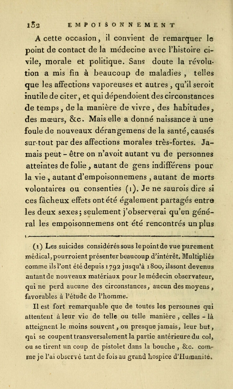 A cette occasion, il convient de remarquer le point de contact de la médecine avec l'histoire ci- vile, morale et politique. Sans doute la révolu- tion a mis fin à beaucoup de maladies , telles que les affections vaporeuses et autres , qu'il seroit inutile de citer, et qui dépendoient des circonstances de temps, de la manière de vivre , des habitudes, des mœurs, &c. Mais elle a donné naissance à une foule de nouveaux dérangemens delà santé, causés sur-tout par des affections morales très-fortes. Ja- mais peut - être on n'avoit autant vu de personnes atteintes de folie ^ autant de gens indifférens pour la vie , autant d'empoisonnemens , autant de morts volontaires ou consenties (i). Je ne saurois dire si ces fâcheux effets ont été également partagés entra les deux sexes, seulement j'observerai qu'en géné- ral les empoisonnemens ont été rencontrés un plus (i) Les suicides considérés sous le point de vue purement médical, pourroient présenter beaucoup d'intérêt. Multipliés comme ils Vont été depuis 1792 jusqu'à 1800, ilssont devenus autant de nouveaux matériaux pour le médecin observateur, qui ne perd aucune des circonstances, aucun des moyens , favorables à l'élude de l'homme. Il est fort remarquable que de toutes les personnes qui attentent à leur vie de telle ou telle manière , celles - là atteignent le moins souvent, ou presque jamais, leur but, qui se coupent transversalement la partie antérieure du col, ou se tirent un coup de pistolet dans la bouche , &c. com- me je l'ai observé tant de fois au grand hospice d'Humanité»