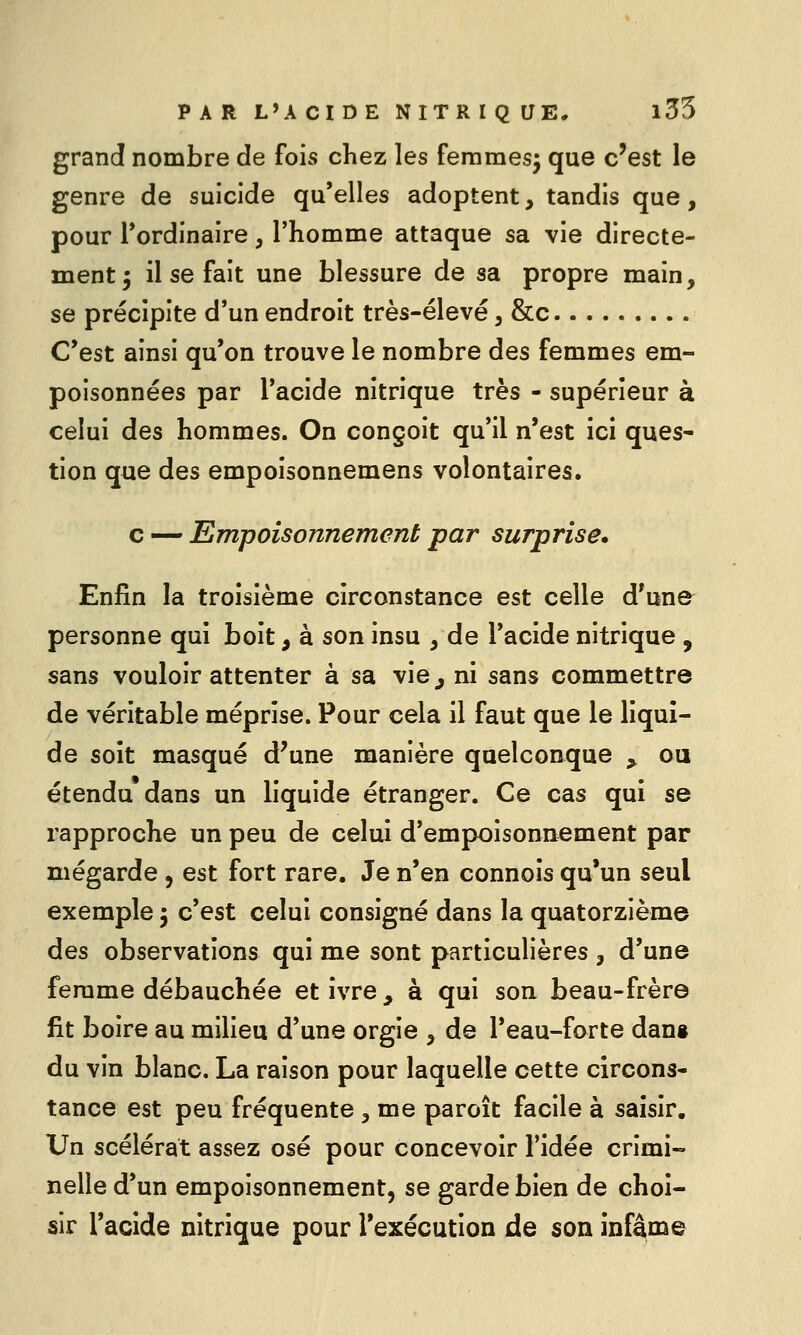 grand nombre de fois chez les femmes^ que c'est le genre de suicide qu'elles adoptent, tandis que, pour Tordinaire, l'homme attaque sa vie directe- ment 5 il se fait une blessure de sa propre main, se précipite d'un endroit très-élevé, &c C'est ainsi qu'on trouve le nombre des femmes em- poisonnées par l'acide nitrique très - supérieur à celui des hommes. On conçoit qu'il n'est ici ques- tion que des empoisonnemens volontaires. c — Empoisonnement par surprise. Enfin la troisième circonstance est celle d'une^ personne qui boit, à son insu , de l'acide nitrique , sans vouloir attenter à sa vie_, ni sans commettre de véritable méprise. Pour cela il faut que le liqui- de soît masqué d'une manière quelconque ^ ou étendu* dans un liquide étranger. Ce cas qui se rapproche un peu de celui d'empoisonnement par mégarde , est fort rare. Je n'en connois qu'un seul exemple 5 c'est celui consigné dans la quatorzième des observations qui me sont particulières , d'une femme débauchée et ivre, à qui son beau-frère fit boire au milieu d'une orgie , de l'eau-forte dans du vin blanc. La raison pour laquelle cette circons- tance est peu fréquente , me paroît facile à saisir. Un scélérat assez osé pour concevoir l'idée crimi-» nelled'un empoisonnement, se garde bien de choi- sir l'acide nitrique pour l'exécution de son infâme