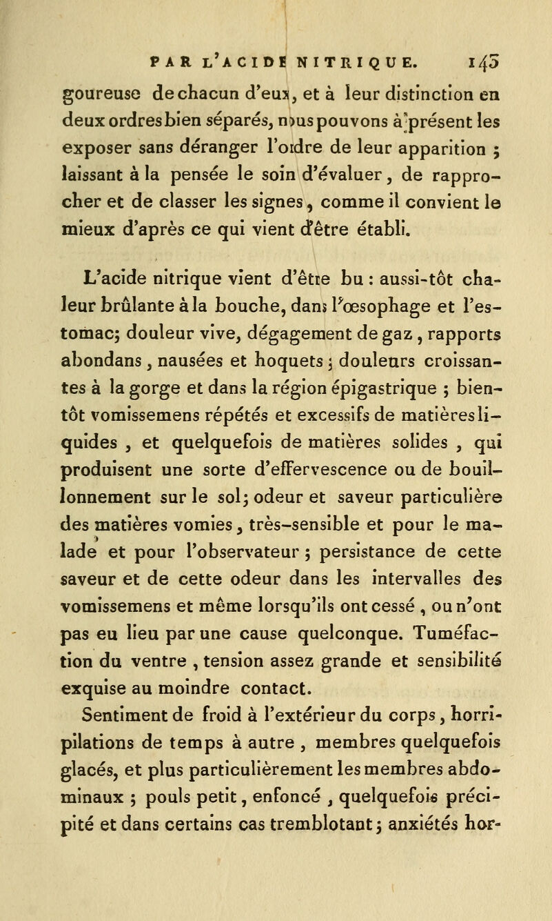 goureuse de chacun d'eus, et à leur distinction en deux ordres bien séparés, n^us pouvons à^présent les exposer sans déranger l'oidre de leur apparition ; laissant à la pensée le soin d'évaluer, de rappro- cher et de classer les signes, comme il convient le mieux d'après ce qui vient dêtre établi. L'acide nitrique vient d'être bu : aussi-tôt cha- leur brûlante à la bouche, dans Fœsophage et l'es- tomac; douleur vive, dégagement de gaz, rapports abondans, nausées et hoquets j douleurs croissan- tes à la gorge et dans la région épigastrique ; bien- tôt vomissemens répétés et excessifs de matières li- quides , et quelquefois de matières solides , qui produisent une sorte d'effervescence ou de bouil- lonnement sur le sol; odeur et saveur particulière des matières vomies, très-sensible et pour le ma- lade et pour l'observateur ; persistance de cette saveur et de cette odeur dans les intervalles des vomissemens et même lorsqu'ils ont cessé , ou n'ont pas eu lieu par une cause quelconque. Tuméfac- tion du ventre , tension assez grande et sensibilité exquise au moindre contact. Sentiment de froid à l'extérieur du corps, horrî- pilations de temps à autre , membres quelquefois glacés, et plus particulièrement les membres abdo- minaux ; pouls petit, enfoncé , quelquefois préci- pité et dans certains cas tremblotant; anxiétés hor-