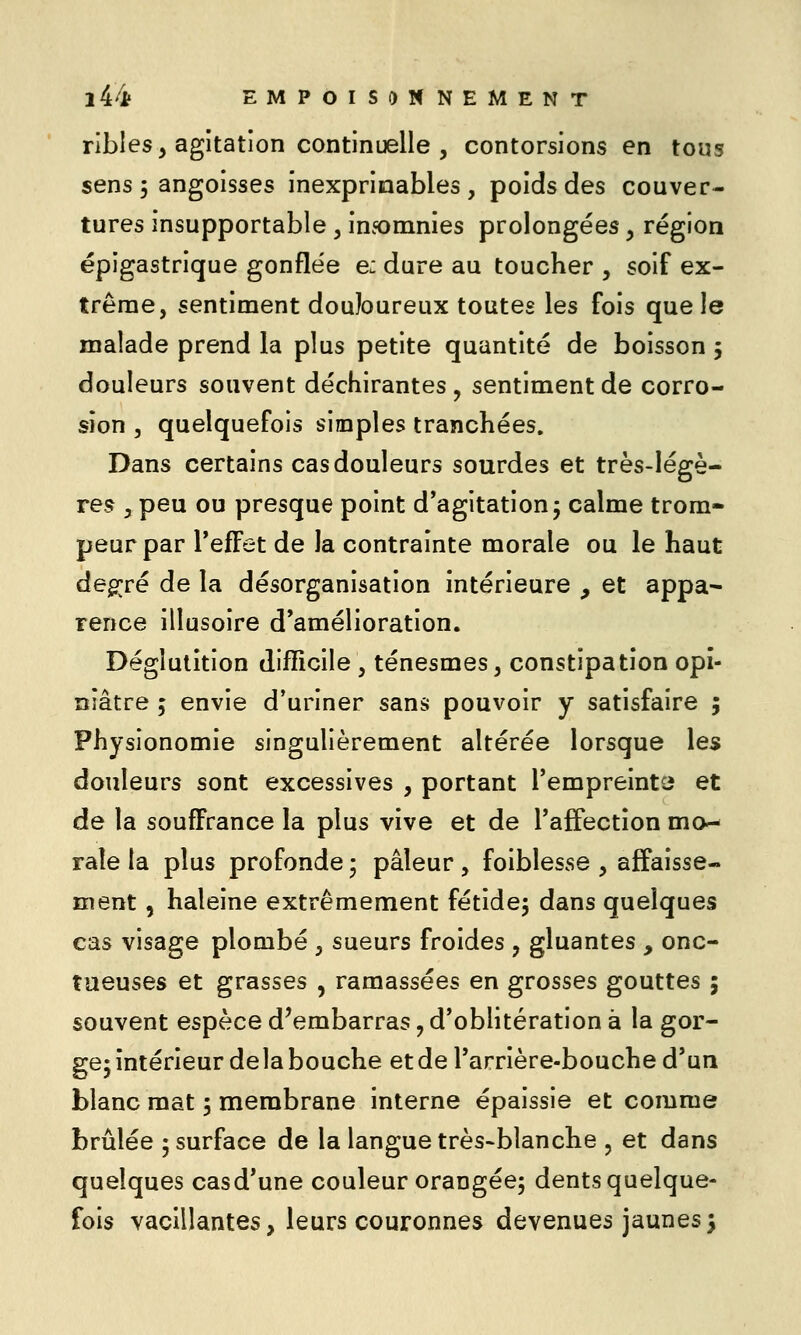 ribles, agitation continuelle j contorsions en tous sens 5 angoisses inexprinables , poids des couver- tures insupportable, insomnies prolongées, région épigastrique gonflée e: dure au toucher , soif ex- trême, sentiment douloureux toutes les fois que le malade prend la plus petite quantité de boisson 5 douleurs souvent déchirantes , sentiment de corro- sion 5 quelquefois simples tranchées. Dans certains cas douleurs sourdes et très-Iégè- re.ç y peu ou presque point d'agitation; calme trom- peur par l'effet de la contrainte morale ou le haut deg;;ré de la désorganisation intérieure , et appa- rence illusoire d'amélioration. Déglutition difficile , ténesmes, constipation opi- niâtre 5 envie d'uriner sans pouvoir y satisfaire 5 Physionomie singulièrement altérée lorsque les douleurs sont excessives , portant l'empreintci et de la souffrance la plus vive et de l'affection mo- rale la plus profonde ; pâleur , foiblesse , affaisse- ment , haleine extrêmement fétide; dans quelques cas visage plombé , sueurs froides , gluantes , onc- tueuses et grasses , ramassées en grosses gouttes ; souvent espèce d'embarras, d'oblitération à la gor- ge; intérieur delà bouche etdel'arrière-bouched'un blanc mat ; membrane interne épaissie et comme brûlée ; surface de la langue très-blanche , et dans quelques casd'une couleur orangée; dents quelque- fois vacillantes, leurs couronnes devenues jaunes;