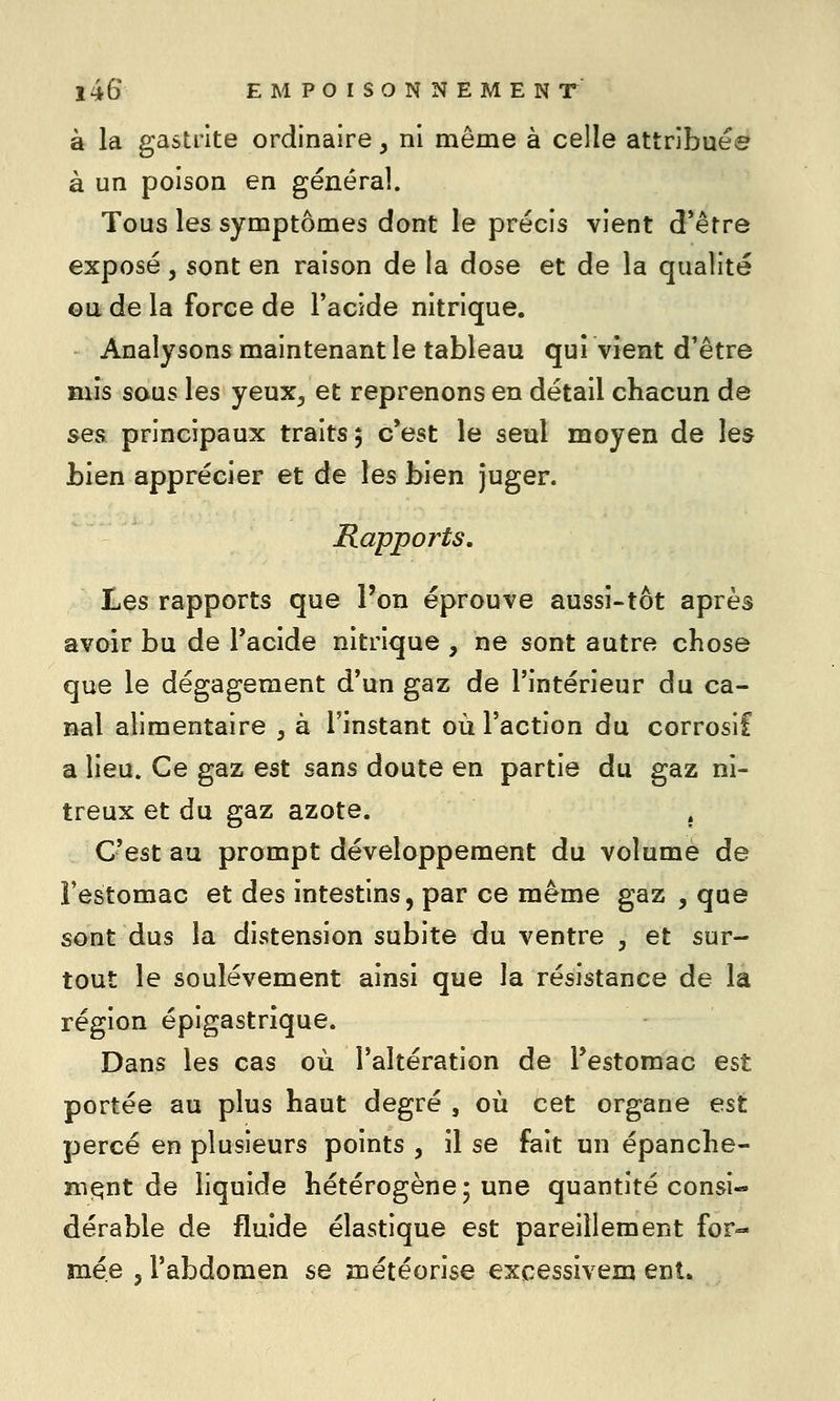 à la gastrite ordinaire, ni même à celle attribuée à un poison en général. Tous les symptômes dont le précis vient d*être exposé , sont en raison de la dose et de la qualité ©a de la force de l'acide nitrique. Analysons maintenant le tableau qui vient d'être mis sous les yeux, et reprenons en détail chacun de ses principaux traits, c'est le seul moyen de les bien apprécier et de les bien juger. Rapports. Les rapports que l'on éprouve aussi-tôt après avoir bu de Tacide nitrique , ne sont autre chose que le dégagement d'un gaz de l'intérieur du ca- nal alimentaire , à l'instant où l'action du corrosif a lieu. Ce gaz est sans doute en partie du gaz ni- treux et du gaz azote. . C'est au prompt développement du volume de l'estomac et des intestins, par ce même gaz , que sont dus la distension subite du ventre , et sur- tout le soulèvement ainsi que la résistance de la région épigastrique. Dans les cas où l'altération de l'estomac est portée au plus haut degré , où cet organe est percé en plusieurs points , il se fait un épanche- mqnt de liquide hétérogène; une quantité consi- dérable de fluide élastique est pareillement for- mée j l'abdomen se météorise excessivem enl.