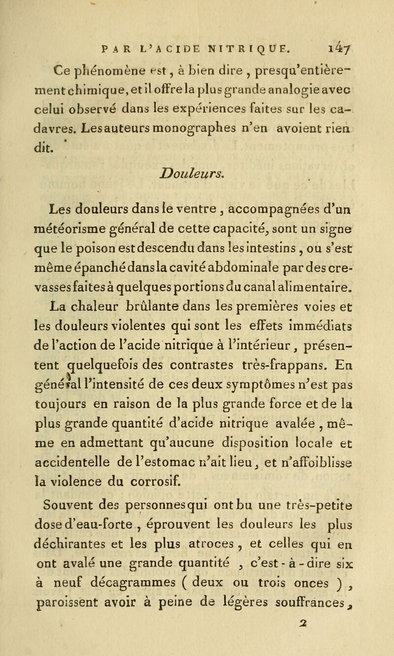 Ce pliénomène est, à bien dire , presqu'entière- îTïent chimique, et il offre la plus grande analogie avec celui observé dans les expériences faites sur les ca- davres. Les auteurs monographes n'en avoient rien dit. ' Douleurs. Les douleurs dans le ventre ^ accompagnées d*un raétéorisme général de cette capacité^ sont un signe que le poison estdescendu dans les intestins , ou s'est même épanché dans la cavité abdominale par des cre- vasses faites à quelques portions du canal alimentaire. La chaleur brûlante dans les premières voies et les douleurs violentes qui sont les effets immédiats de l'action de Tacide nitrique à l'intérieur, présen- tent quelquefois des contrastes très-frappans. En général Pintensité de ces deux symptômes n^est pas toujours en raison de la plus grande force et de la plus grande quantité d'acide nitrique avalée , me-- me en admettant qu'aucune disposition locale et accidentelle de l'estomac n^ait lieu ^ et n'affoiblisse la violence du corrosif. Souvent des personnes qui ont bu une très-petite dose d'eau-forte j éprouvent les douleurs les plus déchirantes et les plus atroces , et celles qui en ont avalé une grande quantité ^ c'est - à - dire six à neuf décagrammes ( deux ou trois onces ) ^ paroissent avoir à peine de légères souffrances^