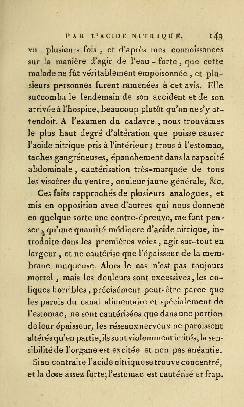 VU plusieurs fois , et d'après mes connoîssances sur la manière d'agir de l'eau - forte, que cette malade ne fût véritablement empoisonnée , et plu- sieurs personnes furent ramenées à cet avis. Elle succomba le lendemain de son accident et de son arrivée à l'hospice, beaucoup plutôt qu'on ne s'y at- tendoit. A l'examen du cadavre , nous trouvâmes le plus haut degré d'altération que puisse causer l'acide nitrique pris à l'intérieur ; trous à l'estomac, taches gangreneuses, épanchement dans la capacité abdominale, cautérisation très-marquée de tous les viscères du ventre, couleur jaune générale, &c. Ces faits rapprochés de plusieurs analogues, et mis en opposition avec d'autres qui nous donnent en quelque sorte une contre-épreuve, me font pen- ser .^ qu'une quantité médiocre d'acide nitrique, in- troduite dans les premières voies, agit sur-tout en largeur, et ne cautérise que l'épaisseur de la mem- brane muqueuse. Alors le cas n'est pas toujours mortel , mais les douleurs sont excessives, les co- liques horribles, précisément peut-être parce que les parois du canal alimentaire et spécialement de l'estomac, ne sont cautérisées que dans une portion de leur épaisseur, les réseauxnerveux ne paroisserit altérés qu'en partie, ils sont violemment irrités, la sen- sibilité de l'organe est excitée et non pas anéantie. Si au contraire l'acide nitriquese trouve concentré, et la dose assez forte-l'estomac est cautérisé et frap.