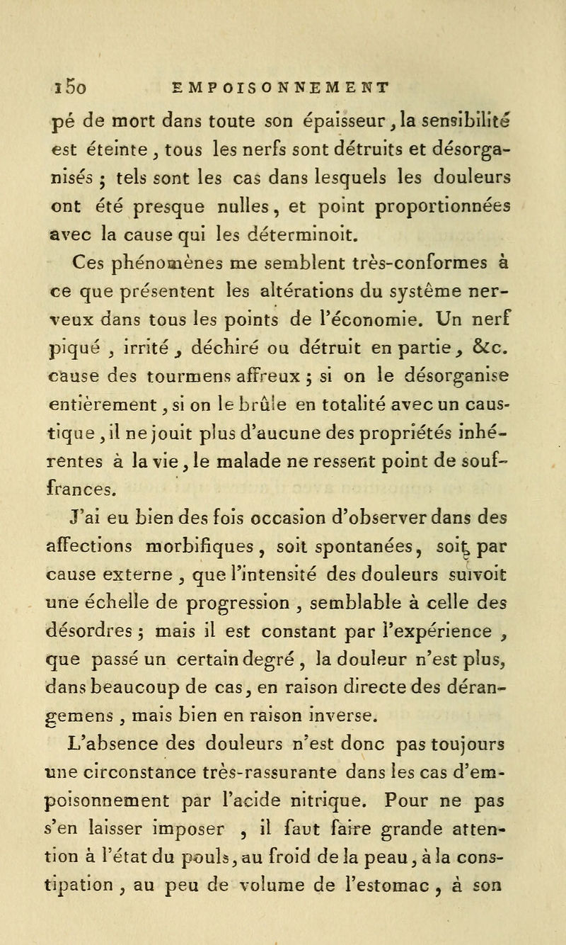 pé de mort dans toute son épaisseur, la sensibilité est éteinte , tous les nerfs sont détruits et désorga- nisés ; tels sont les cas dans lesquels les douleurs ont été presque nulles, et point proportionnées avec la cause qui les déterminoit. Ces phénomènes me semblent très-conformes à ce que présentent les altérations du système ner- veux dans tous les points de Téconomie. Un nerf piqué y irrité^ déchiré ou détruit en partie, &c. cause des tourmens affreux 5 si on le désorganise entièrement, si on le brûle en totalité avec un caus- tique , il ne jouit plus d'aucune des propriétés inhé- rentes à la vie, le malade ne ressent point de souf- frances. J'ai eu bien des fois occasion d'observer dans des affections morbiliques , soit spontanées, soi^ par cause externe ^ que l'intensité des douleurs suivoit une échelle de progression , semblable à celle des désordres 5 mais il est constant par l'expérience , que passé un certain degré , la douleur n'est plus, dans beaucoup de cas, en raison directe des déran- gemens ^ mais bien en raison inverse. L'absence des douleurs n'est donc pas toujours une circonstance très-rassurante dans les cas d'em- poisonnement par l'acide nitrique. Pour ne pas s'en laisser imposer , il faut faire grande atten- tion à l'état du poulâ, au froid delà peau, à la cons- tipation y au peu de volume de l'estomac , à son