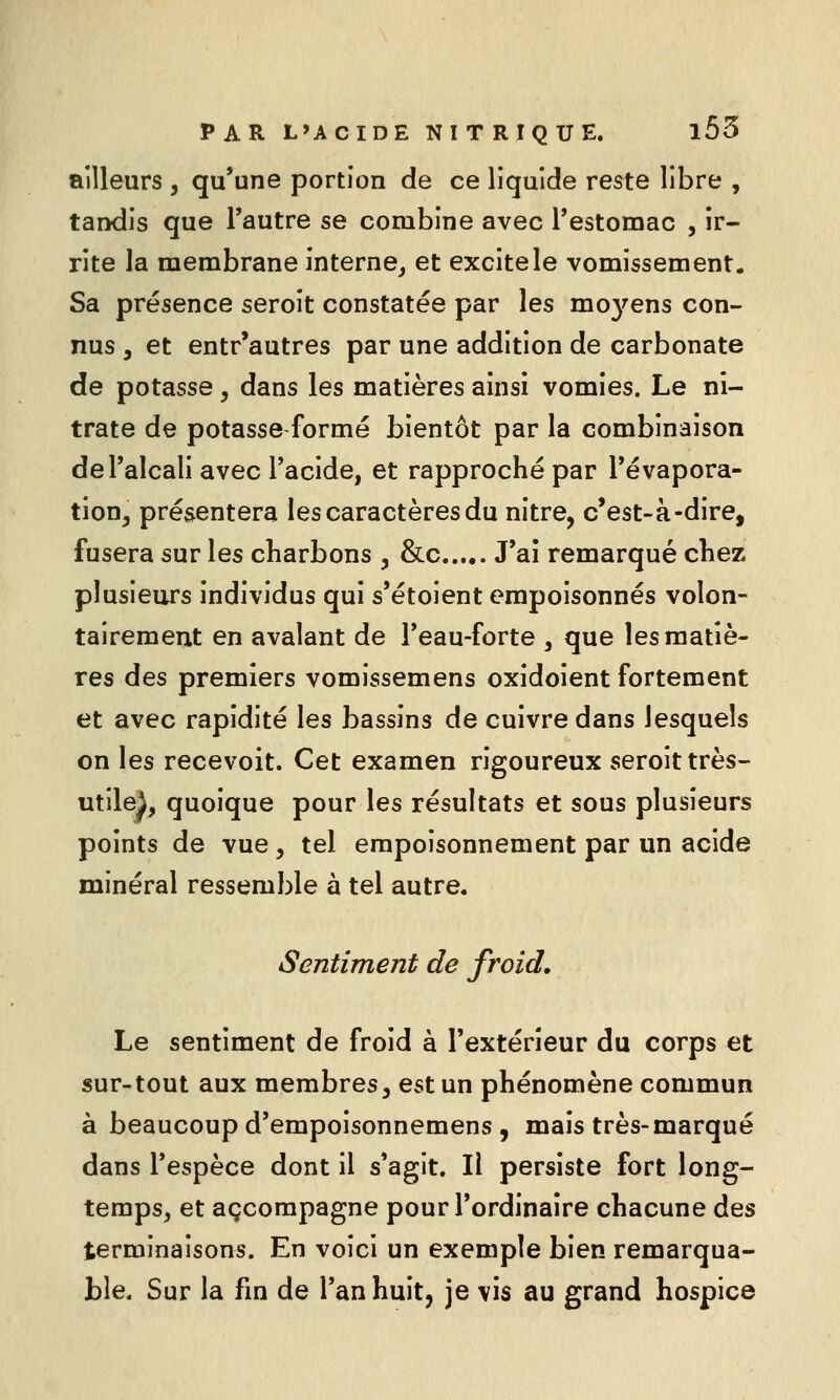 ailleurs , qu'une portion de ce liquide reste libre , tandis que l'autre se combine avec Testomac , ir- rite la membrane interne^ et excite le vomissement. Sa présence seroit constatée par les mo3^ens con- nus , et entr'autres par une addition de carbonate de potasse , dans les matières ainsi vomies. Le ni- trate de potasse formé bientôt par la combinaison deTalcali avec Tacide, et rapproché par Tévapora- tion, présentera les caractères du nitre, c'est-à-dire, fusera sur les charbons , &c J'ai remarqué chez plusieurs individus qui s'étoient empoisonnés volon- tairement en avalant de Feau-forte , que les matiè- res des premiers vomissemens oxidoient fortement et avec rapidité les bassins de cuivre dans lesquels on les recevoit. Cet examen rigoureux seroit très- utile^, quoique pour les résultats et sous plusieurs points de vue, tel empoisonnement par un acide minéral ressemble à tel autre. Sentiment de froid. Le sentiment de froid à l'extérieur du corps et sur-tout aux membres, est un phénomène commun à beaucoup d'empoisonnemens , mais très-marqué dans l'espèce dont il s'agit. Il persiste fort long- temps, et accompagne pour l'ordinaire chacune des terminaisons. En voici un exemple bien remarqua- ble. Sur la fm de l'an huit, je vis au grand hospice