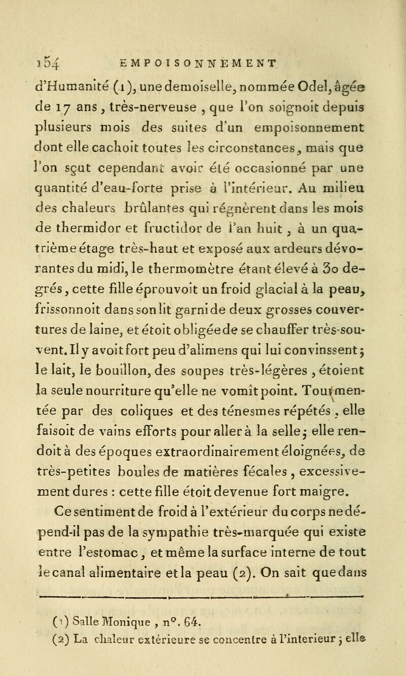 d'Humanité (i)^ une demoiselle^ nommée Odel^ âgée de 17 ans , très-nerveuse , que l'on soignoit depuis plusieurs mois des suites d'un empoisonnement dont elle cacKoit toutes les circonstances^ mais que Ton sçut cependant avoir été occasionné par une quantité d'eau-forte prise à l'intérieur. Au milieu des chaleurs brûlantes qui régnèrent dans les mois de thermidor et fructidor de Tan huit, à un qua- trième étage très-haut et exposé aux ardeurs dévo- rantes du midi, le thermomètre étant élevé à 3o de- grés, cette fille éprouvoit un froid glacial à la peau, frissonnoit dans son lit garni de deux grosses couver- tures de laine, et étoit obligéede se chauffer très-sou- vent. Il y a voit fort peu d'alimens qui lui convinssent 5 le laitj le bouillon, des soupes très-légères ,étoient la seule nourriture qu'elle ne vomît point. Toui(men- tée par des coliques et des ténesmes répétés , elle faisoît de vains efforts pour aller à la selle^ elleren- doità des époques extraordinairement éloignées^ de très-petites boules de matières fécales , excessive- ment dures : cette fille étoit devenue fort maigre. Ce sentiment de froid à l'extérieur du corps ne dé- pend-il pas de la sympathie très-marquée qui existe entre l'estomac, et même la surface interne de tout le canal alimentaire etla peau (2). On sait quedans (0 Salle Monique , n^. 64.