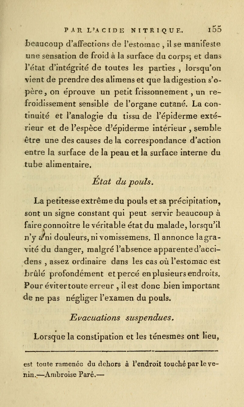 beaucoup d'affections de l'estomac , il se manifeste une sensation de froid à la surface du corps; et dans l'état d'intégrité de toutes les parties , lorsqu'on vient de prendre des aliraens et que la digestion s'o- père, on éprouve un petit frissonnement, un re- froidissement sensible de l'organe cutané. La con- tinuité et l'analogie du tissu de l'épiderme exté- rieur et de Pespèce d'épiderme intérieur , semble être une des causes de la correspondance d'action entre la surface de la peau et la surface interne du tube alimentaire. État du pouls. La petitesse extrême du pouls et sa précipitation, sont un signe constant qui peut servir beaucoup à faire connoître le véritable état du malade, lorsqu^il n'y ^ni douleurs, ni vomissemens. Il annonce lagra- vité du danger, malgré l'absence apparente d'acci- dens , assez ordinaire dans les cas où l'estomac est brûlé profondément et percé en plusieurs endroits. Pour éviter toute erreur , il est donc bien important de ne pas négliger l'examen du pouls. Evacuations suspendues. Lorsque la constipation et les ténesmes ont lieu, est toute ramenée du dehors à l'endroit touché par le ve- nin.;—Anihroise Paré.—