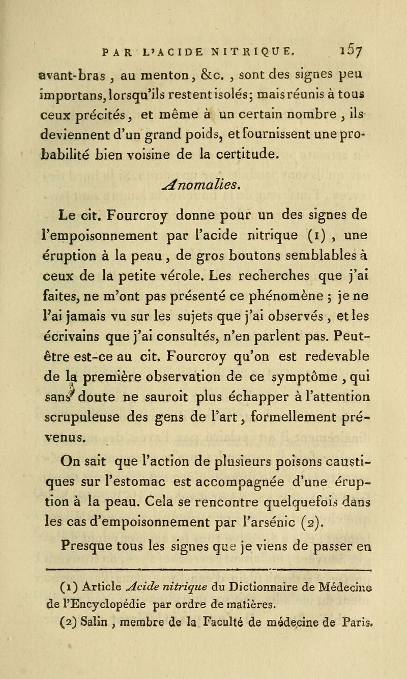 Bvant-bras , au menton, &c. , sont des signes peu importans, lorsqu'ils restent isolés; mais réunis à tous ceux précités, et même à un certain nombre , ils deviennent d'un grand poids, et fournissent une pro- babilité bien voisine de la certitude. anomalies. Le cit. Fourcroy donne pour un des signes de l'empoisonnement par l'acide nitrique (i) , une éruption à la peau , de gros boutons semblables à ceux de la petite vérole. Les recberches que j'ai faites, ne m'ont pas présenté ce phénomène ; je ne Fai jamais vu sur les sujets que j'ai observés , et les écrivains que j'ai consultés, n'en parlent pas. Peut- être est-ce au cit. Fourcroy qu'on est redevable de la première observation de ce symptôme , qui sans^ doute ne sauroit plus échapper à l'attention scrupuleuse des gens de l'art, formellement pré- venus. On sait que l'action de plusieurs poisons causti- ques sur l'estomac est accompagnée d'une érup- tion à la peau. Cela se rencontre quelquefois dans les cas d'empoisonnement par l'arsenic (2). Presque tous les signes ç\aQ je viens de passer eu (1) Article Acide nitrique du Dictionnaire de Médecine de l'Encyclopédie par ordre de matières. (2) Salin , membre de la Faculté de méde.cine de Paris.