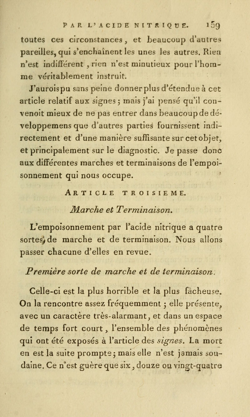 toutes ces circonstances, et beaucoup d'autres pareilles, qui s'enchaînent les unes les autres. Rien n'est indifTérent , rien n'est minutieux pour Thora- me véritablement instruit. J'auroispu sans peine donnerplus d'étendue à cet article relatif aux signes 5 mais j'ai pensé qu'il con- venoit mieux de ne pas entrer dans beaucoup de dé- veloppemens que d'autres parties fournissent indi- rectement et d'une manière suffisante sur cetobjer, et principalement sur le diagnostic. Je passe donc aux différentes marches et terminaisons de l'empoi- sonnement qui nous occupe. Article troisième. Marche et Terminaison, L'empoisonnement par l'acide nitrique a quatre sortesjde marche et de terminaison. Nous allons passer chacune d'elles en revue. Première sorte de marche et de terminaison. Celle-ci est la plus horrible et la plus fâcheuse. On la rencontre assez fréquemment ; elle présente, avec un caractère très-alarmant, et dans un espace de temps fort court, l'ensemble des phénomènes qui ont été exposés à l'article des signes. La mort en est la suite prompte 5 mais elle n'est jamais sou- daine. Ce n'est guère que six, douze ou vingt-quatre